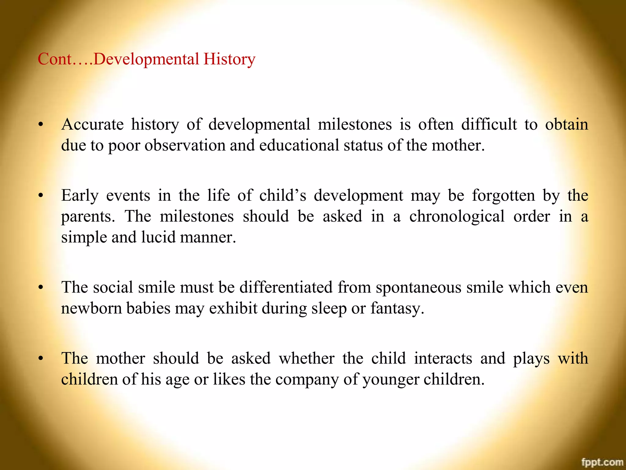 Cont….Developmental History

• Accurate history of developmental milestones is often difficult to obtain
due to poor observation and educational status of the mother.
• Early events in the life of child’s development may be forgotten by the
parents. The milestones should be asked in a chronological order in a
simple and lucid manner.
• The social smile must be differentiated from spontaneous smile which even
newborn babies may exhibit during sleep or fantasy.
• The mother should be asked whether the child interacts and plays with
children of his age or likes the company of younger children.

 