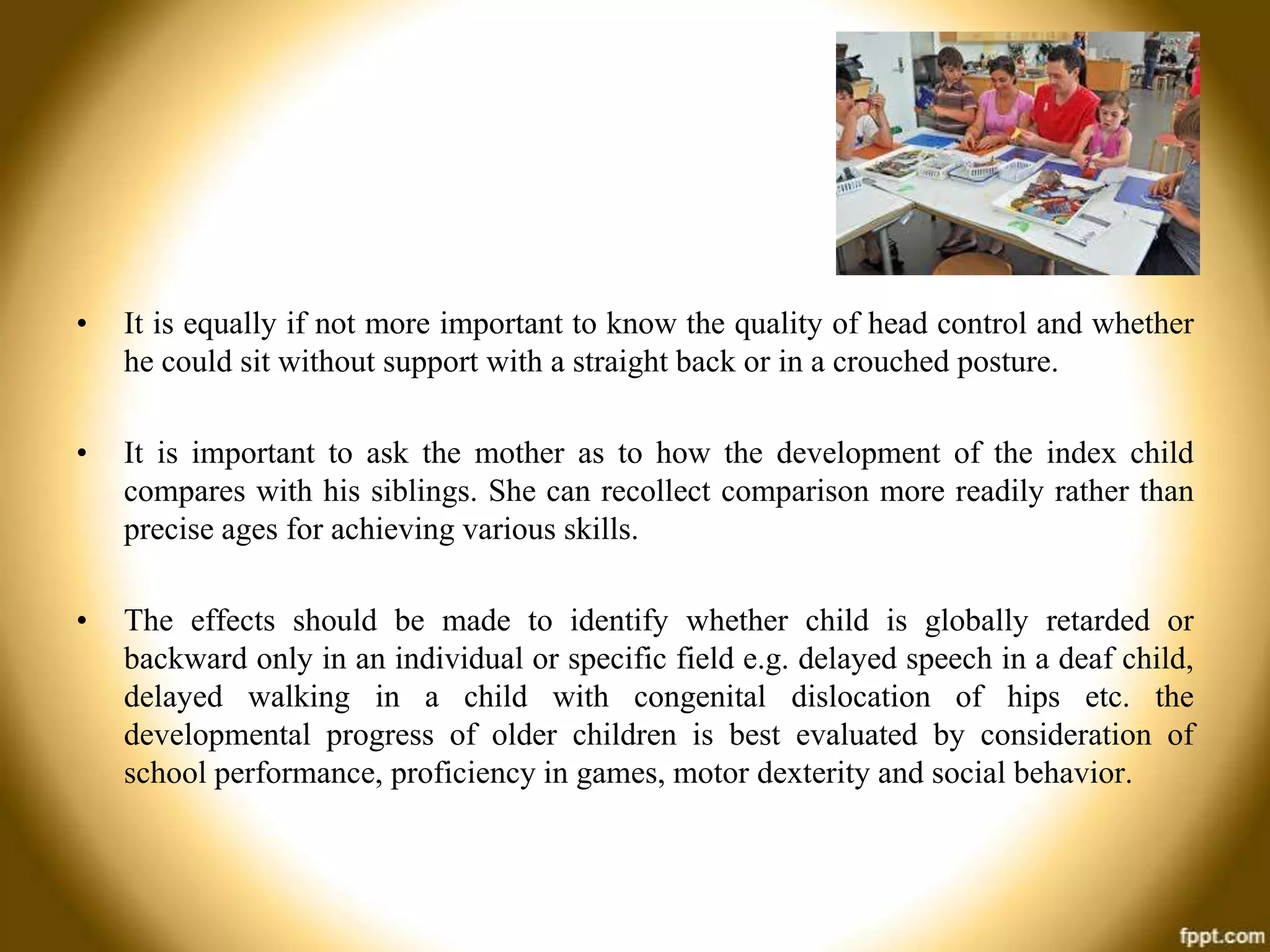 •

It is equally if not more important to know the quality of head control and whether
he could sit without support with a straight back or in a crouched posture.

•

It is important to ask the mother as to how the development of the index child
compares with his siblings. She can recollect comparison more readily rather than
precise ages for achieving various skills.

•

The effects should be made to identify whether child is globally retarded or
backward only in an individual or specific field e.g. delayed speech in a deaf child,
delayed walking in a child with congenital dislocation of hips etc. the
developmental progress of older children is best evaluated by consideration of
school performance, proficiency in games, motor dexterity and social behavior.

 