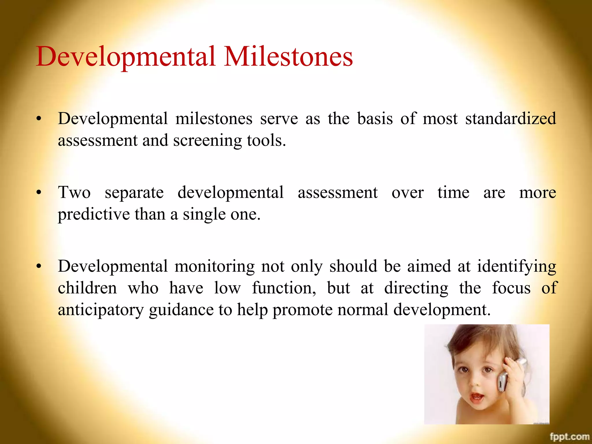 Developmental Milestones
• Developmental milestones serve as the basis of most standardized
assessment and screening tools.
• Two separate developmental assessment over time are more
predictive than a single one.
• Developmental monitoring not only should be aimed at identifying
children who have low function, but at directing the focus of
anticipatory guidance to help promote normal development.

 