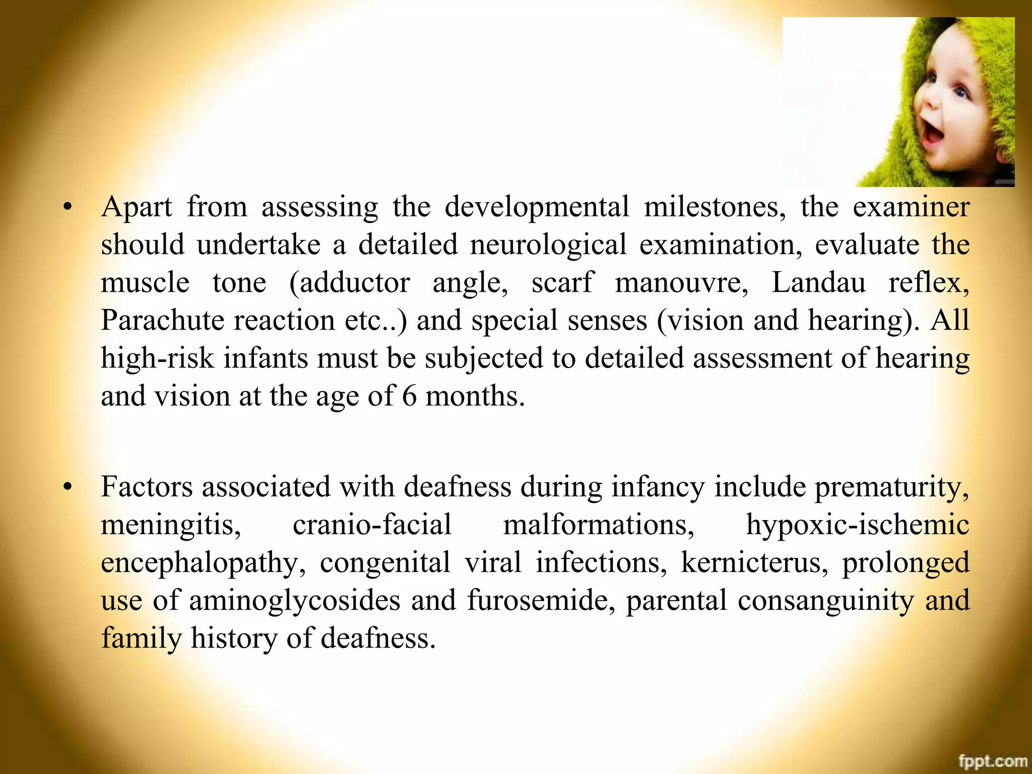• Apart from assessing the developmental milestones, the examiner
should undertake a detailed neurological examination, evaluate the
muscle tone (adductor angle, scarf manouvre, Landau reflex,
Parachute reaction etc..) and special senses (vision and hearing). All
high-risk infants must be subjected to detailed assessment of hearing
and vision at the age of 6 months.
• Factors associated with deafness during infancy include prematurity,
meningitis,
cranio-facial
malformations,
hypoxic-ischemic
encephalopathy, congenital viral infections, kernicterus, prolonged
use of aminoglycosides and furosemide, parental consanguinity and
family history of deafness.

 