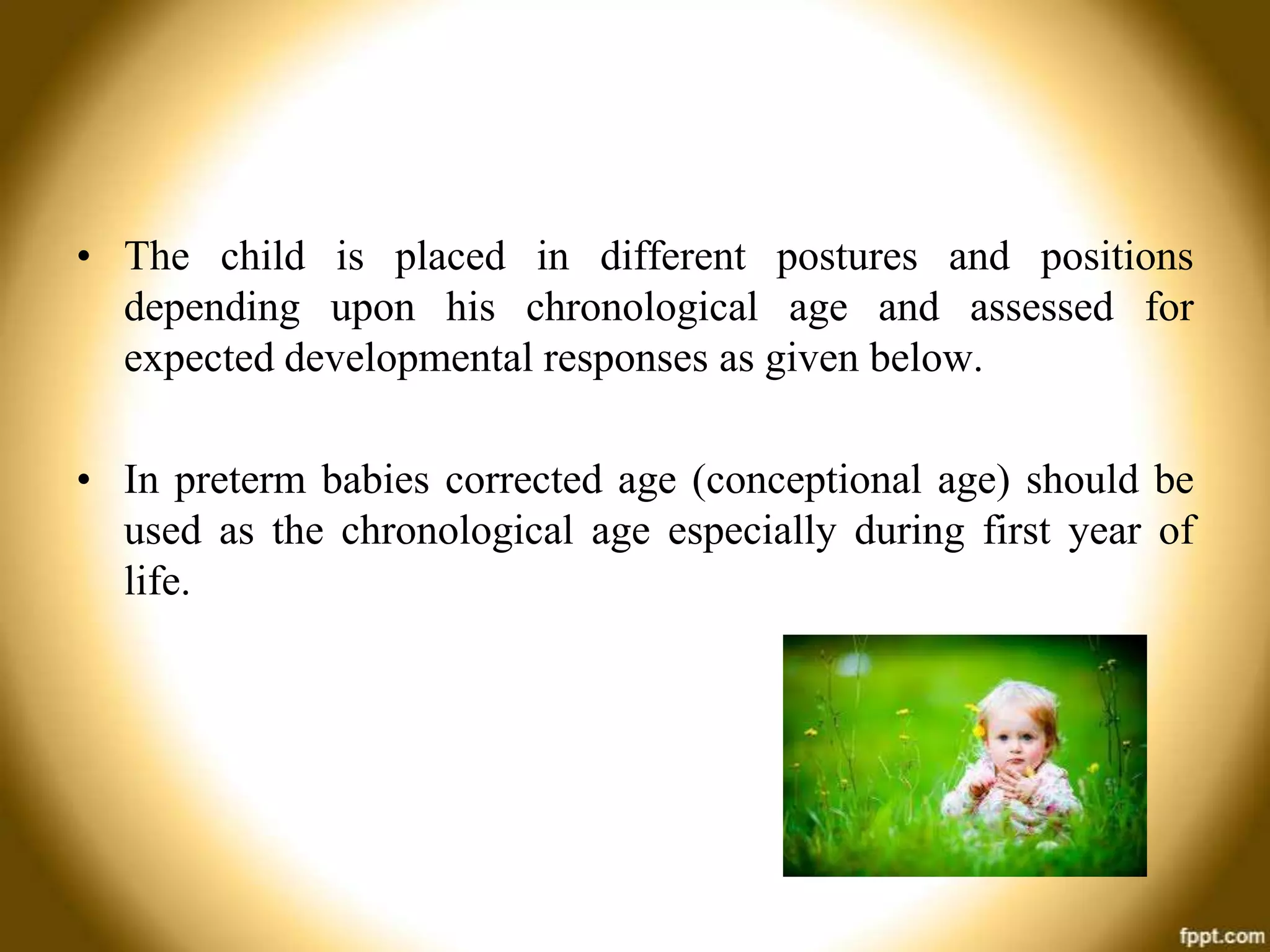 • The child is placed in different postures and positions
depending upon his chronological age and assessed for
expected developmental responses as given below.
• In preterm babies corrected age (conceptional age) should be
used as the chronological age especially during first year of
life.

 