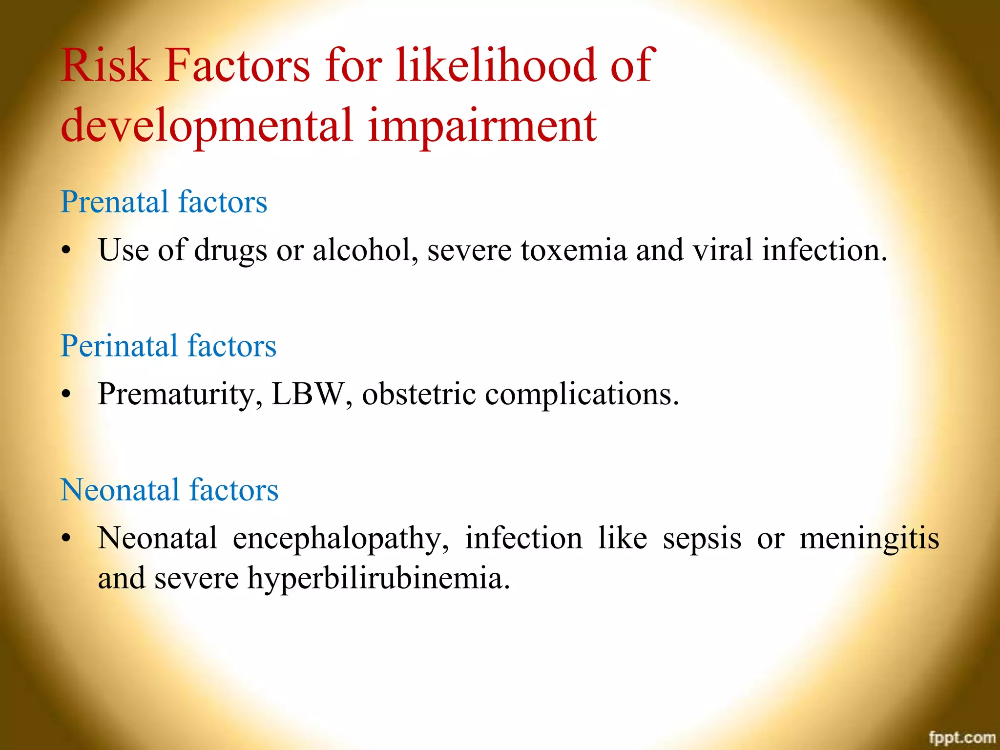 Risk Factors for likelihood of
developmental impairment
Prenatal factors
• Use of drugs or alcohol, severe toxemia and viral infection.
Perinatal factors
• Prematurity, LBW, obstetric complications.
Neonatal factors
• Neonatal encephalopathy, infection like sepsis or meningitis
and severe hyperbilirubinemia.

 