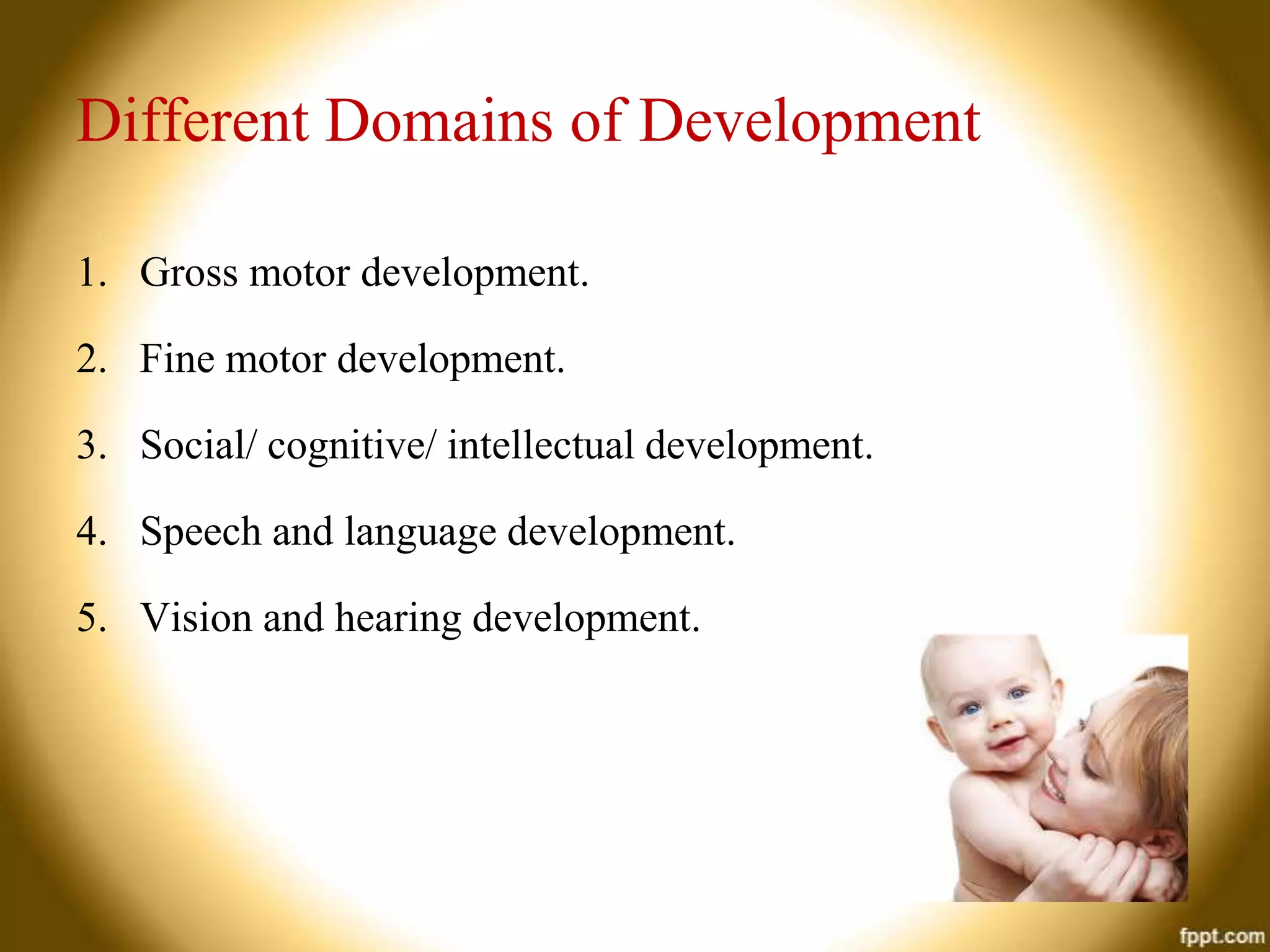 Different Domains of Development
1. Gross motor development.

2. Fine motor development.
3. Social/ cognitive/ intellectual development.
4. Speech and language development.
5. Vision and hearing development.

 