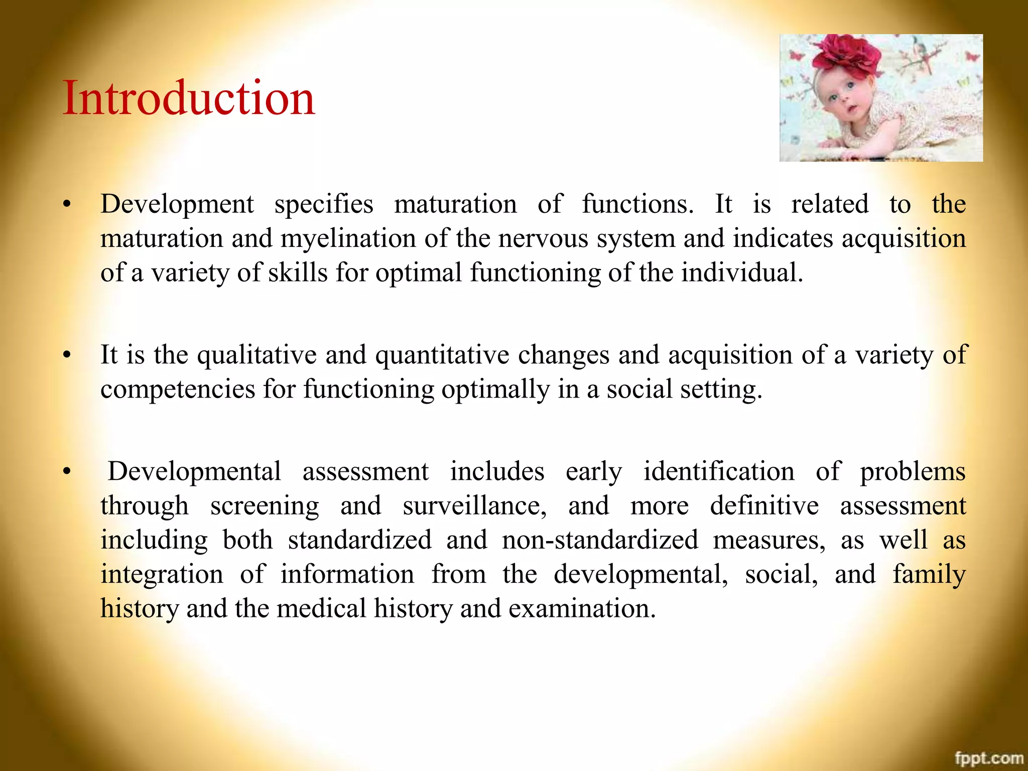 Introduction
• Development specifies maturation of functions. It is related to the
maturation and myelination of the nervous system and indicates acquisition
of a variety of skills for optimal functioning of the individual.
• It is the qualitative and quantitative changes and acquisition of a variety of
competencies for functioning optimally in a social setting.
•

Developmental assessment includes early identification of problems
through screening and surveillance, and more definitive assessment
including both standardized and non-standardized measures, as well as
integration of information from the developmental, social, and family
history and the medical history and examination.

 