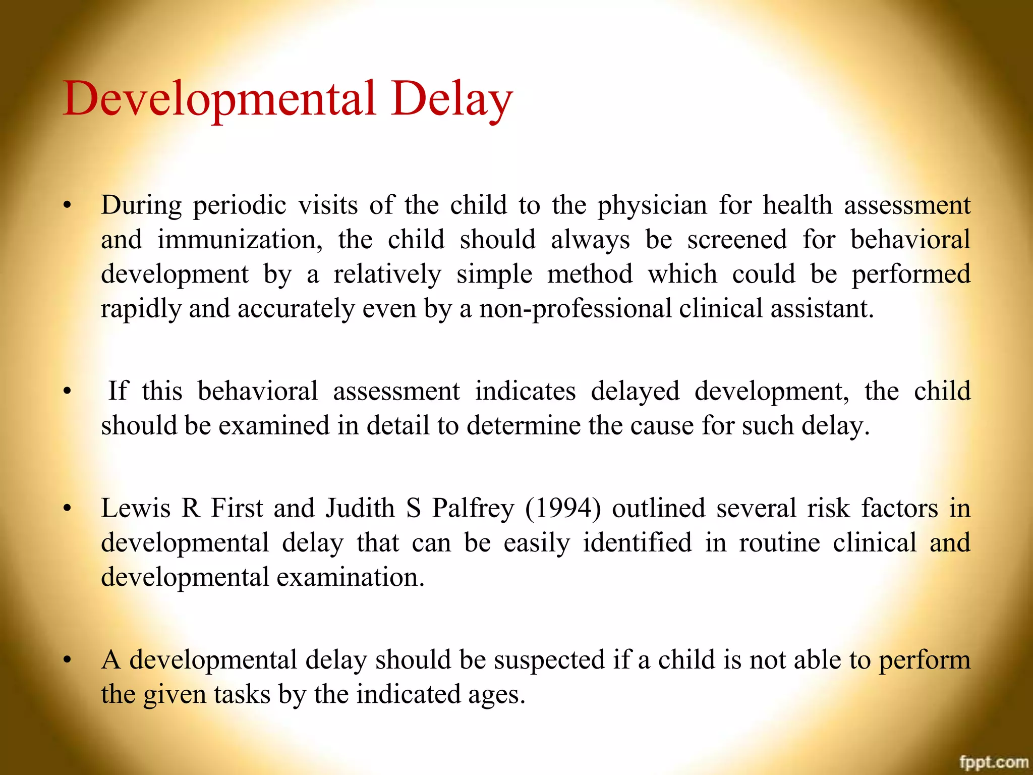 Developmental Delay
• During periodic visits of the child to the physician for health assessment
and immunization, the child should always be screened for behavioral
development by a relatively simple method which could be performed
rapidly and accurately even by a non-professional clinical assistant.
•

If this behavioral assessment indicates delayed development, the child
should be examined in detail to determine the cause for such delay.

• Lewis R First and Judith S Palfrey (1994) outlined several risk factors in
developmental delay that can be easily identified in routine clinical and
developmental examination.
• A developmental delay should be suspected if a child is not able to perform
the given tasks by the indicated ages.

 