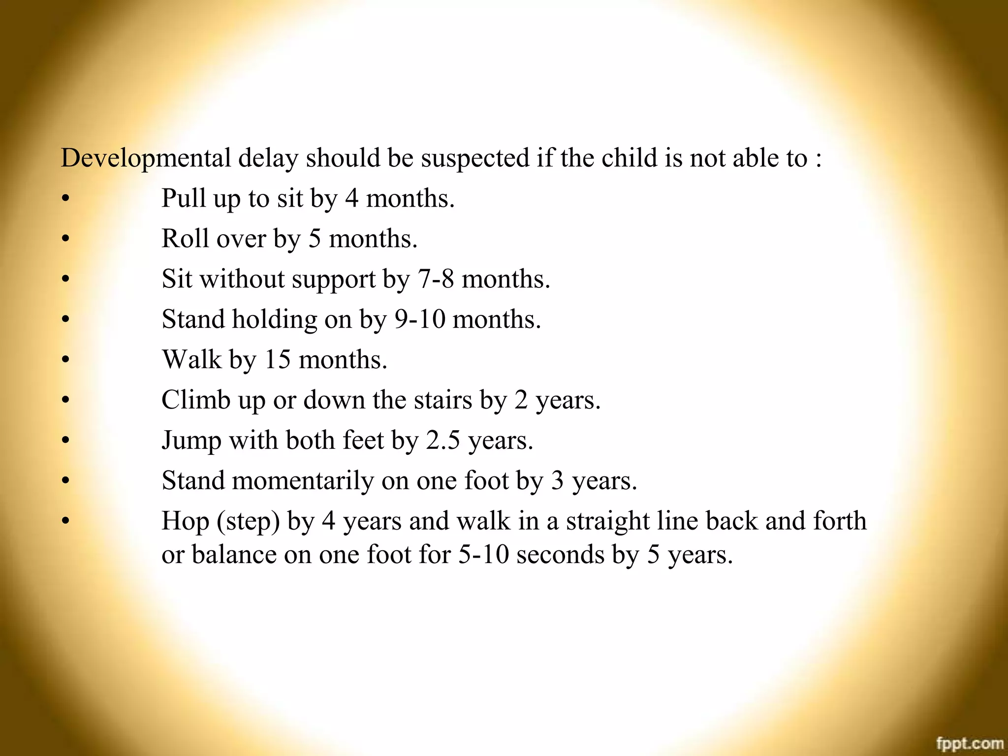 Developmental delay should be suspected if the child is not able to :
•
Pull up to sit by 4 months.
•
Roll over by 5 months.
•
Sit without support by 7-8 months.
•
Stand holding on by 9-10 months.
•
Walk by 15 months.
•
Climb up or down the stairs by 2 years.
•
Jump with both feet by 2.5 years.
•
Stand momentarily on one foot by 3 years.
•
Hop (step) by 4 years and walk in a straight line back and forth
or balance on one foot for 5-10 seconds by 5 years.

 