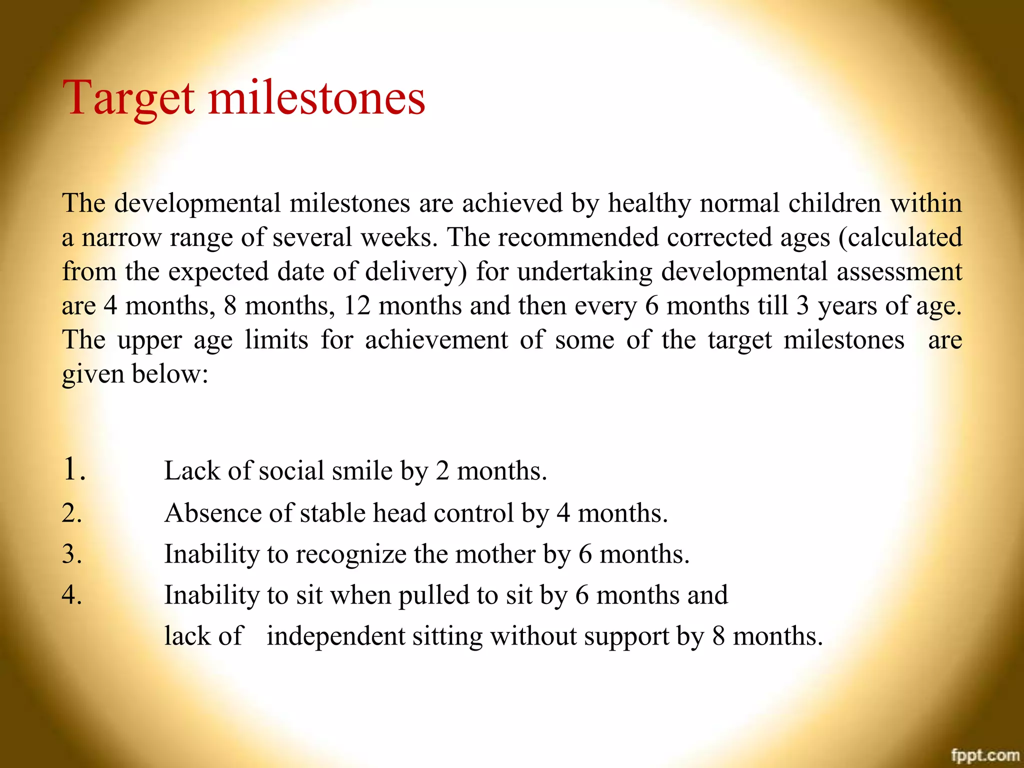 Target milestones
The developmental milestones are achieved by healthy normal children within
a narrow range of several weeks. The recommended corrected ages (calculated
from the expected date of delivery) for undertaking developmental assessment
are 4 months, 8 months, 12 months and then every 6 months till 3 years of age.
The upper age limits for achievement of some of the target milestones are
given below:

1.
2.
3.
4.

Lack of social smile by 2 months.
Absence of stable head control by 4 months.
Inability to recognize the mother by 6 months.
Inability to sit when pulled to sit by 6 months and
lack of independent sitting without support by 8 months.

 