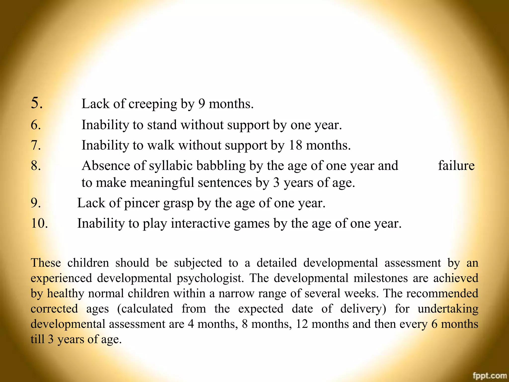 5.
6.
7.
8.
9.
10.

Lack of creeping by 9 months.
Inability to stand without support by one year.
Inability to walk without support by 18 months.
Absence of syllabic babbling by the age of one year and
to make meaningful sentences by 3 years of age.
Lack of pincer grasp by the age of one year.
Inability to play interactive games by the age of one year.

failure

These children should be subjected to a detailed developmental assessment by an
experienced developmental psychologist. The developmental milestones are achieved
by healthy normal children within a narrow range of several weeks. The recommended
corrected ages (calculated from the expected date of delivery) for undertaking
developmental assessment are 4 months, 8 months, 12 months and then every 6 months
till 3 years of age.

 
