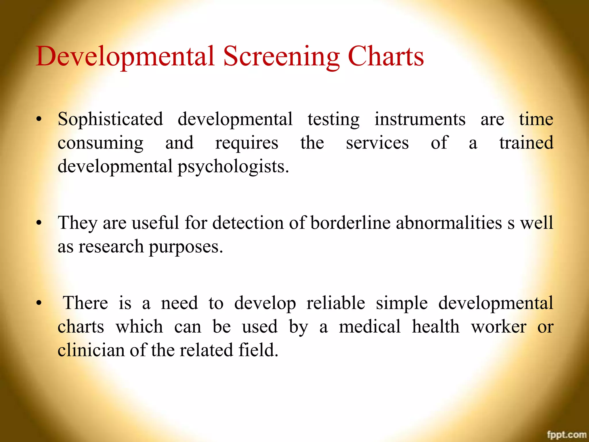 Developmental Screening Charts
• Sophisticated developmental testing instruments are time
consuming and requires the services of a trained
developmental psychologists.
• They are useful for detection of borderline abnormalities s well
as research purposes.
•

There is a need to develop reliable simple developmental
charts which can be used by a medical health worker or
clinician of the related field.

 