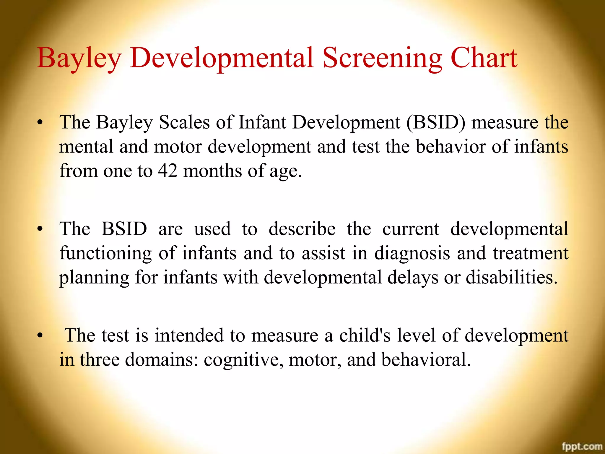 Bayley Developmental Screening Chart
• The Bayley Scales of Infant Development (BSID) measure the
mental and motor development and test the behavior of infants
from one to 42 months of age.
• The BSID are used to describe the current developmental
functioning of infants and to assist in diagnosis and treatment
planning for infants with developmental delays or disabilities.
•

The test is intended to measure a child's level of development
in three domains: cognitive, motor, and behavioral.

 