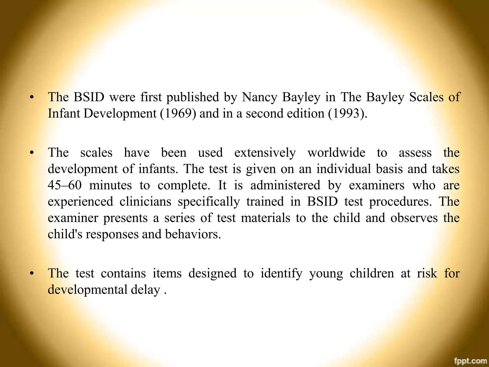 • The BSID were first published by Nancy Bayley in The Bayley Scales of
Infant Development (1969) and in a second edition (1993).
• The scales have been used extensively worldwide to assess the
development of infants. The test is given on an individual basis and takes
45–60 minutes to complete. It is administered by examiners who are
experienced clinicians specifically trained in BSID test procedures. The
examiner presents a series of test materials to the child and observes the
child's responses and behaviors.
• The test contains items designed to identify young children at risk for
developmental delay .

 