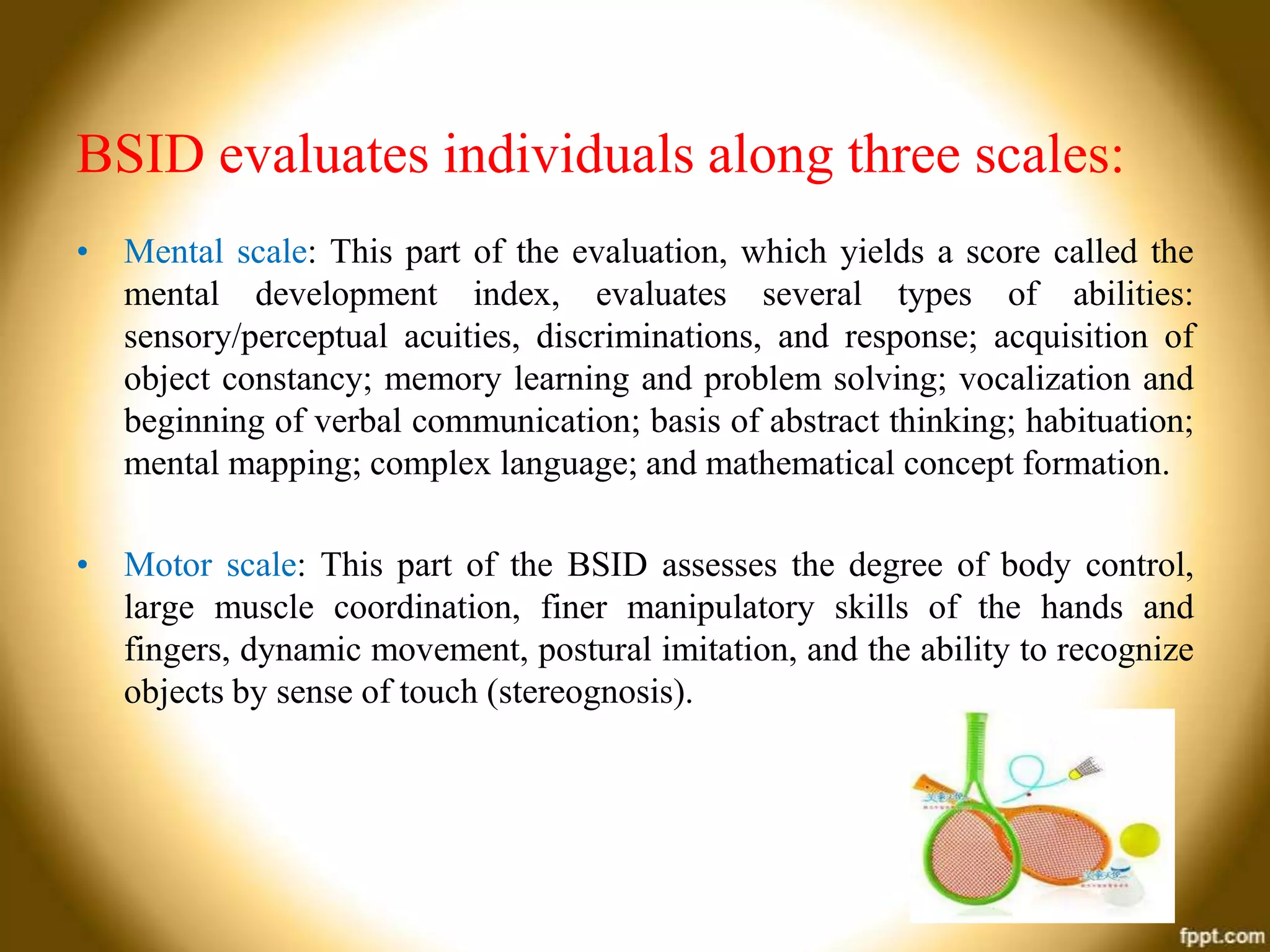 BSID evaluates individuals along three scales:
• Mental scale: This part of the evaluation, which yields a score called the
mental development index, evaluates several types of abilities:
sensory/perceptual acuities, discriminations, and response; acquisition of
object constancy; memory learning and problem solving; vocalization and
beginning of verbal communication; basis of abstract thinking; habituation;
mental mapping; complex language; and mathematical concept formation.
• Motor scale: This part of the BSID assesses the degree of body control,
large muscle coordination, finer manipulatory skills of the hands and
fingers, dynamic movement, postural imitation, and the ability to recognize
objects by sense of touch (stereognosis).

 