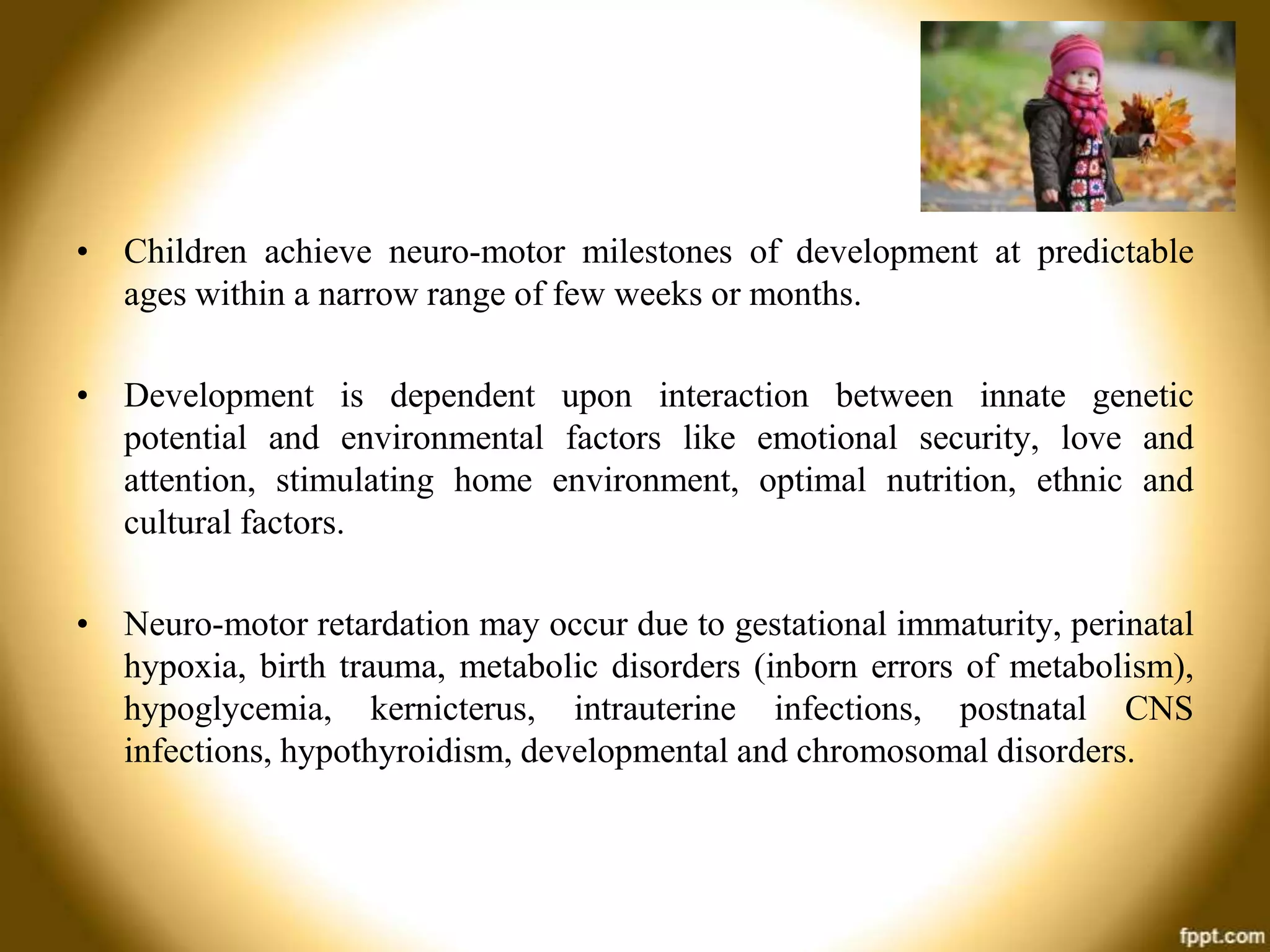 • Children achieve neuro-motor milestones of development at predictable
ages within a narrow range of few weeks or months.
• Development is dependent upon interaction between innate genetic
potential and environmental factors like emotional security, love and
attention, stimulating home environment, optimal nutrition, ethnic and
cultural factors.
• Neuro-motor retardation may occur due to gestational immaturity, perinatal
hypoxia, birth trauma, metabolic disorders (inborn errors of metabolism),
hypoglycemia, kernicterus, intrauterine infections, postnatal CNS
infections, hypothyroidism, developmental and chromosomal disorders.

 