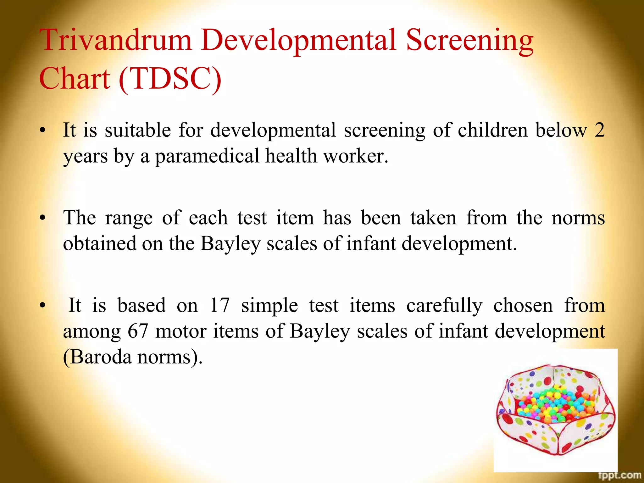 Trivandrum Developmental Screening
Chart (TDSC)
• It is suitable for developmental screening of children below 2
years by a paramedical health worker.
• The range of each test item has been taken from the norms
obtained on the Bayley scales of infant development.
•

It is based on 17 simple test items carefully chosen from
among 67 motor items of Bayley scales of infant development
(Baroda norms).

 