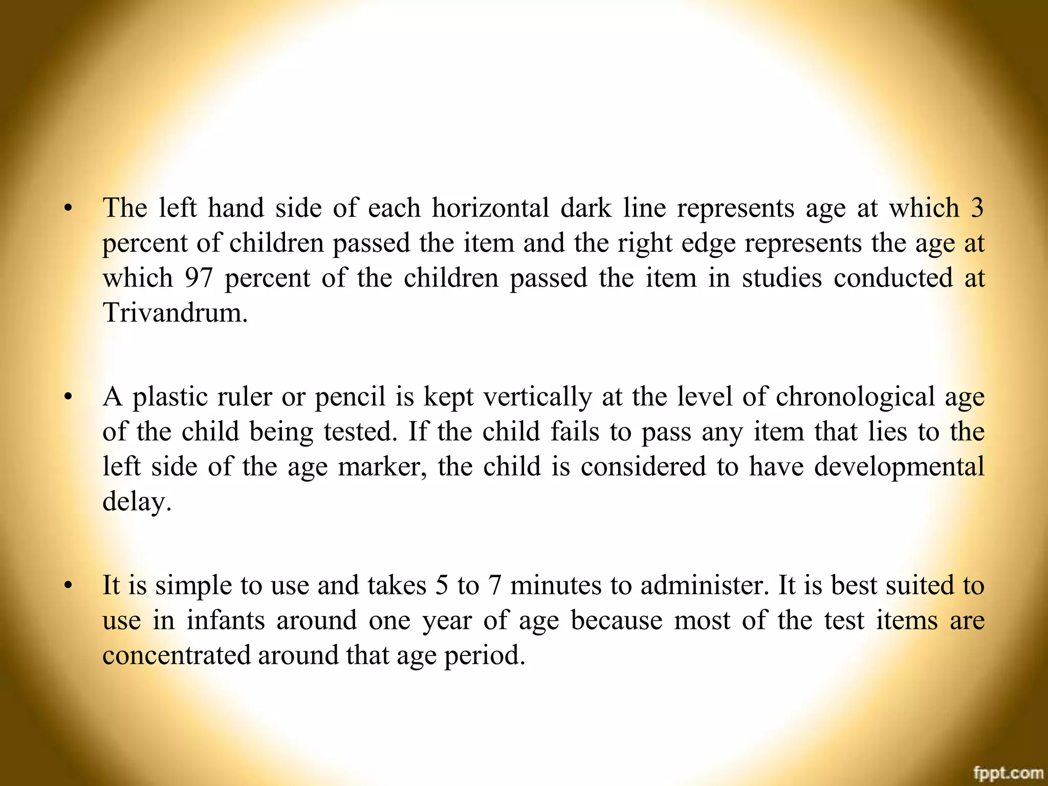 • The left hand side of each horizontal dark line represents age at which 3
percent of children passed the item and the right edge represents the age at
which 97 percent of the children passed the item in studies conducted at
Trivandrum.
• A plastic ruler or pencil is kept vertically at the level of chronological age
of the child being tested. If the child fails to pass any item that lies to the
left side of the age marker, the child is considered to have developmental
delay.
• It is simple to use and takes 5 to 7 minutes to administer. It is best suited to
use in infants around one year of age because most of the test items are
concentrated around that age period.

 