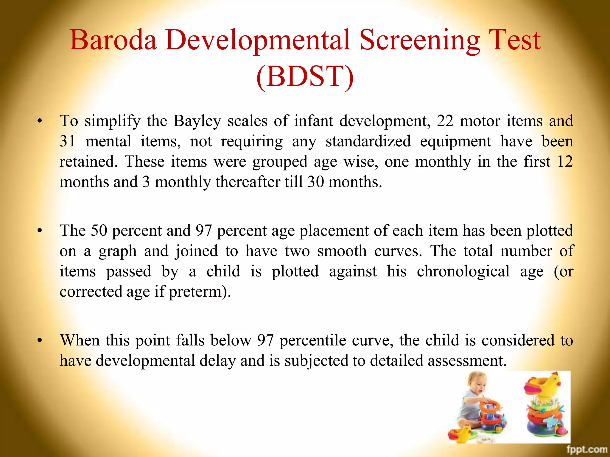Baroda Developmental Screening Test
(BDST)
• To simplify the Bayley scales of infant development, 22 motor items and
31 mental items, not requiring any standardized equipment have been
retained. These items were grouped age wise, one monthly in the first 12
months and 3 monthly thereafter till 30 months.
• The 50 percent and 97 percent age placement of each item has been plotted
on a graph and joined to have two smooth curves. The total number of
items passed by a child is plotted against his chronological age (or
corrected age if preterm).
• When this point falls below 97 percentile curve, the child is considered to
have developmental delay and is subjected to detailed assessment.

 