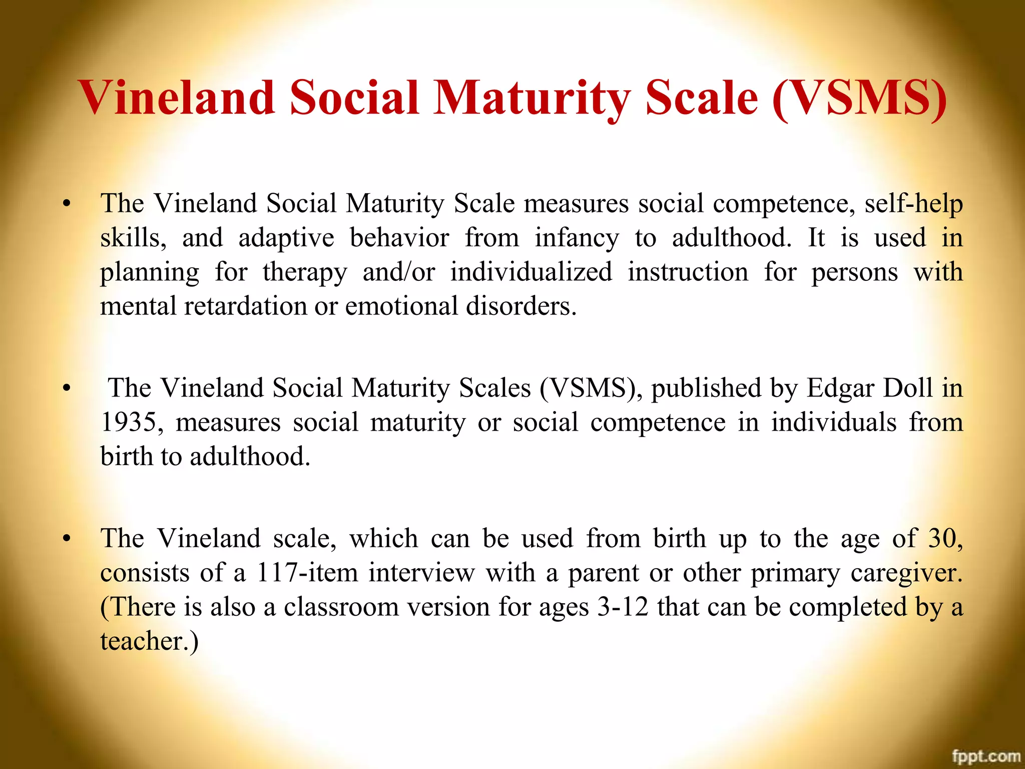 Vineland Social Maturity Scale (VSMS)
• The Vineland Social Maturity Scale measures social competence, self-help
skills, and adaptive behavior from infancy to adulthood. It is used in
planning for therapy and/or individualized instruction for persons with
mental retardation or emotional disorders.
•

The Vineland Social Maturity Scales (VSMS), published by Edgar Doll in
1935, measures social maturity or social competence in individuals from
birth to adulthood.

• The Vineland scale, which can be used from birth up to the age of 30,
consists of a 117-item interview with a parent or other primary caregiver.
(There is also a classroom version for ages 3-12 that can be completed by a
teacher.)

 