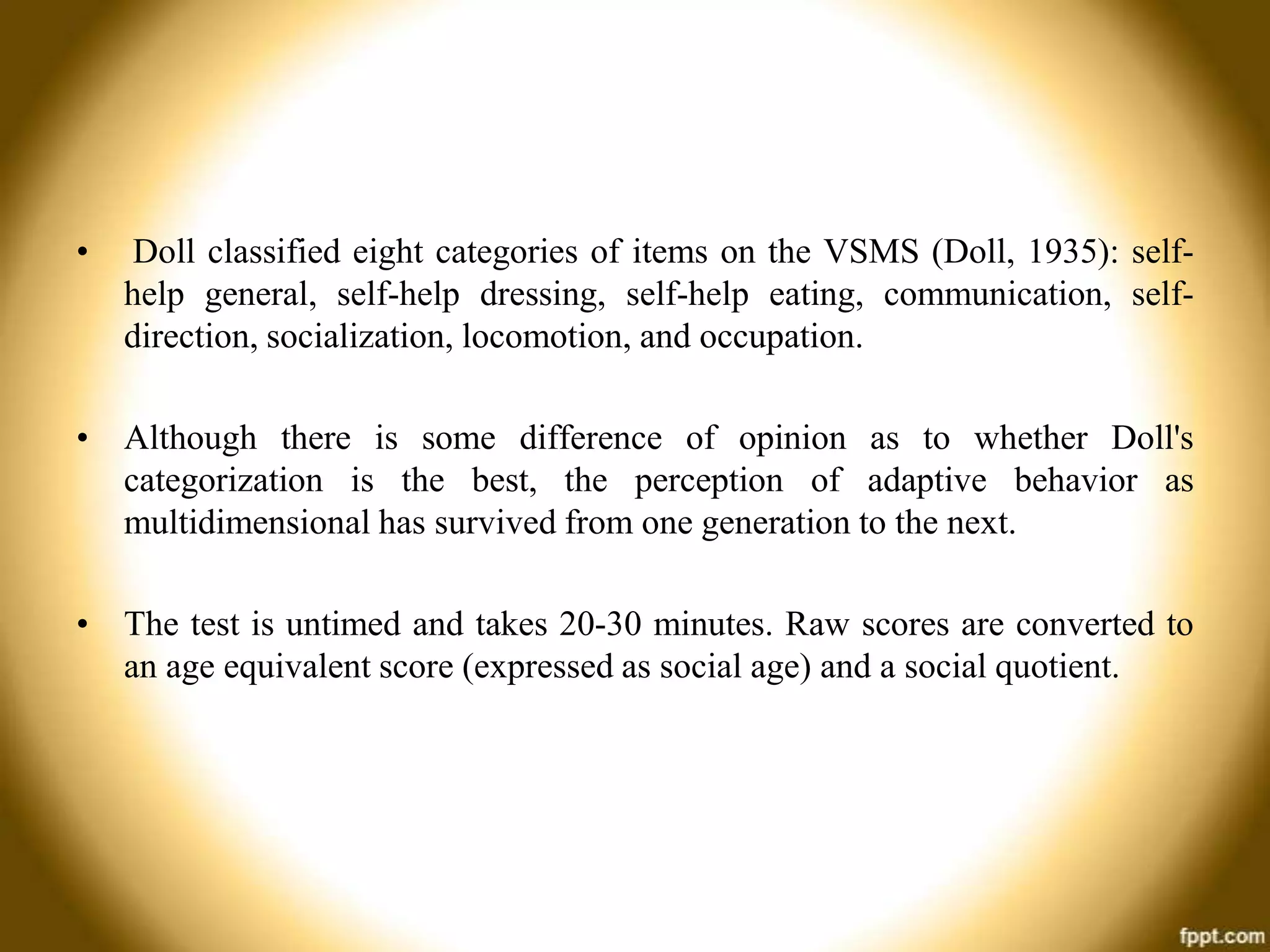 •

Doll classified eight categories of items on the VSMS (Doll, 1935): selfhelp general, self-help dressing, self-help eating, communication, selfdirection, socialization, locomotion, and occupation.

• Although there is some difference of opinion as to whether Doll's
categorization is the best, the perception of adaptive behavior as
multidimensional has survived from one generation to the next.
• The test is untimed and takes 20-30 minutes. Raw scores are converted to
an age equivalent score (expressed as social age) and a social quotient.

 