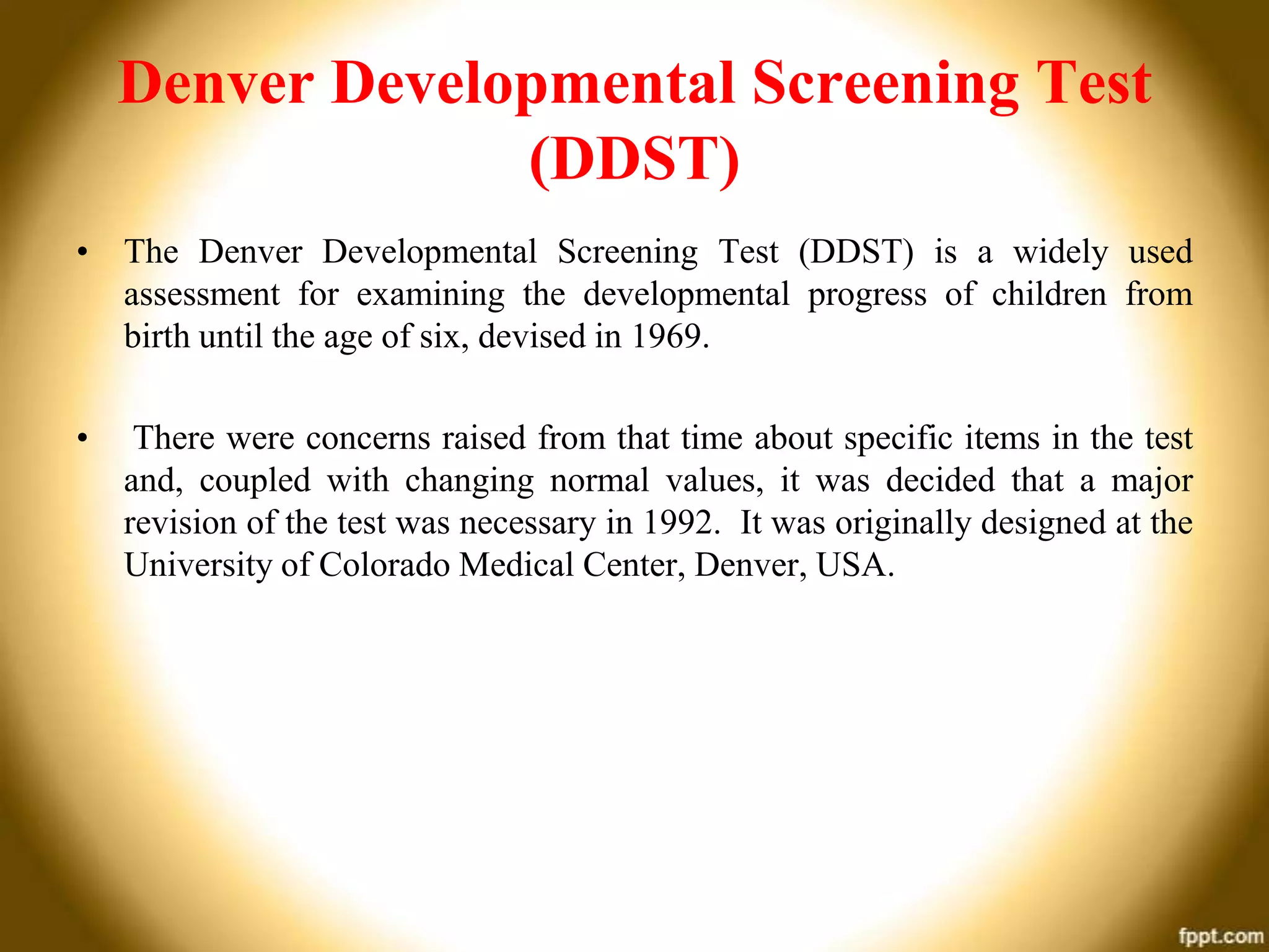 Denver Developmental Screening Test
(DDST)
• The Denver Developmental Screening Test (DDST) is a widely used
assessment for examining the developmental progress of children from
birth until the age of six, devised in 1969.
•

There were concerns raised from that time about specific items in the test
and, coupled with changing normal values, it was decided that a major
revision of the test was necessary in 1992. It was originally designed at the
University of Colorado Medical Center, Denver, USA.

 