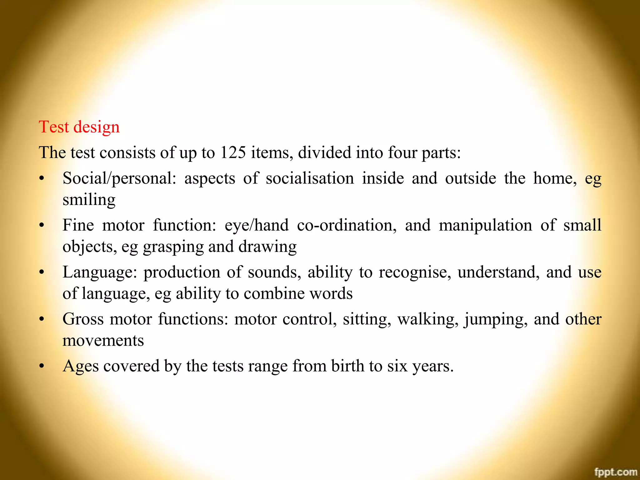 Test design
The test consists of up to 125 items, divided into four parts:
• Social/personal: aspects of socialisation inside and outside the home, eg
smiling
• Fine motor function: eye/hand co-ordination, and manipulation of small
objects, eg grasping and drawing
• Language: production of sounds, ability to recognise, understand, and use
of language, eg ability to combine words
• Gross motor functions: motor control, sitting, walking, jumping, and other
movements
• Ages covered by the tests range from birth to six years.

 