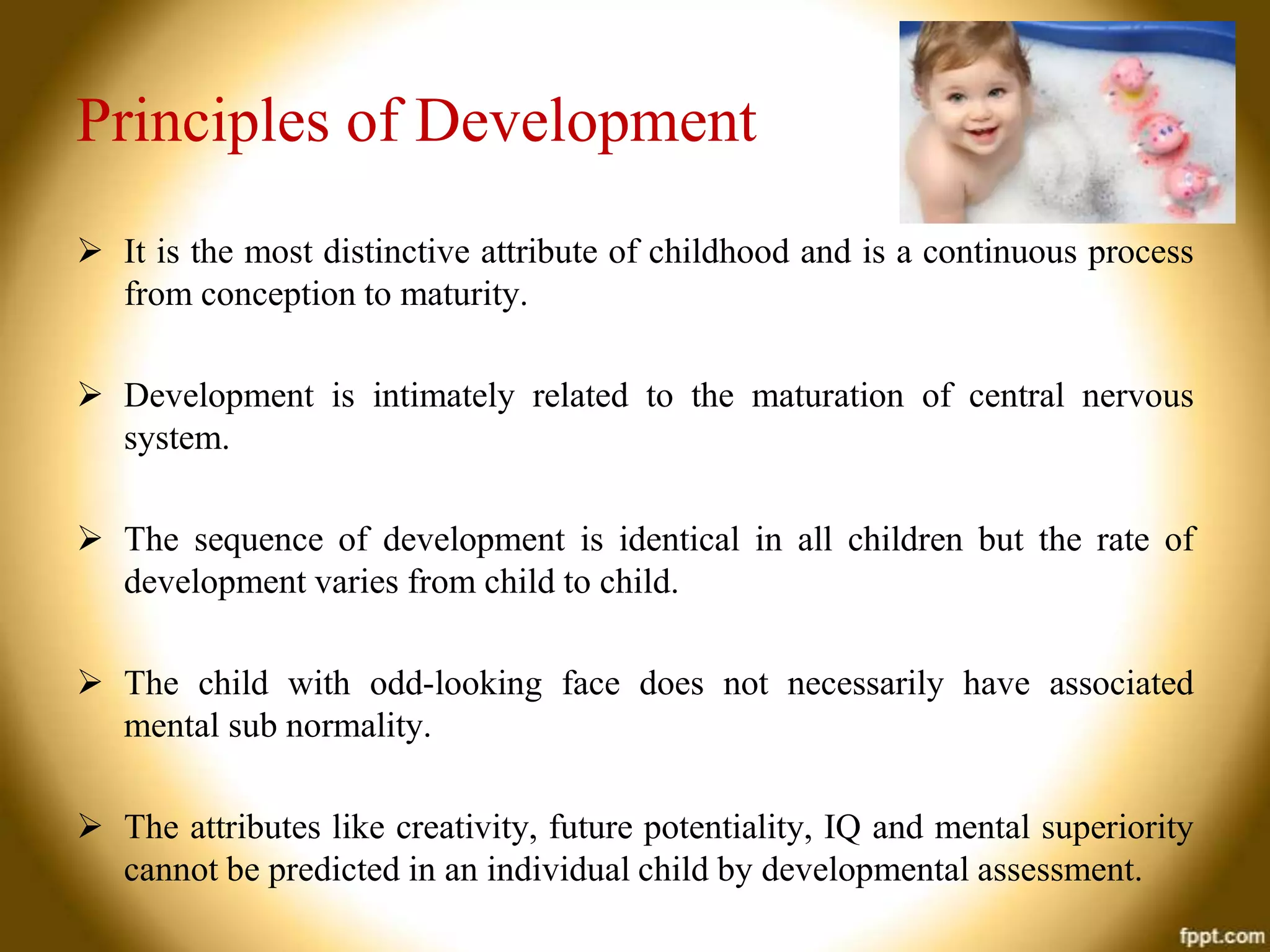 Principles of Development
 It is the most distinctive attribute of childhood and is a continuous process
from conception to maturity.
 Development is intimately related to the maturation of central nervous
system.

 The sequence of development is identical in all children but the rate of
development varies from child to child.
 The child with odd-looking face does not necessarily have associated
mental sub normality.
 The attributes like creativity, future potentiality, IQ and mental superiority
cannot be predicted in an individual child by developmental assessment.

 