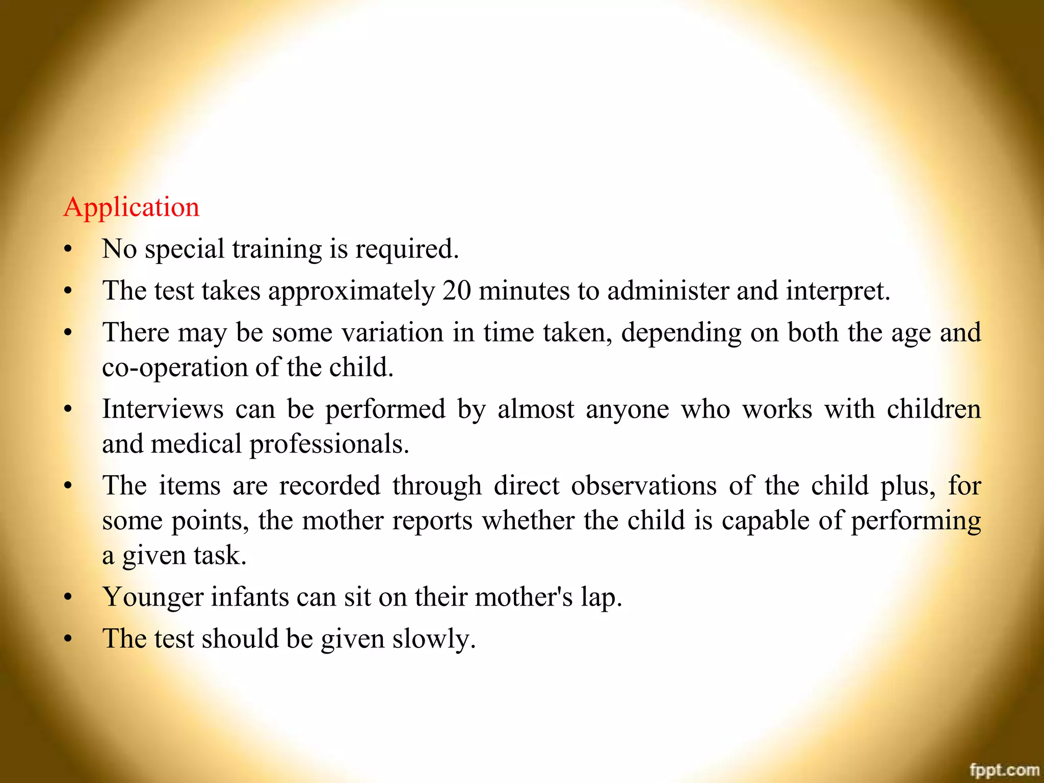 Application
• No special training is required.
• The test takes approximately 20 minutes to administer and interpret.
• There may be some variation in time taken, depending on both the age and
co-operation of the child.
• Interviews can be performed by almost anyone who works with children
and medical professionals.
• The items are recorded through direct observations of the child plus, for
some points, the mother reports whether the child is capable of performing
a given task.
• Younger infants can sit on their mother's lap.
• The test should be given slowly.

 