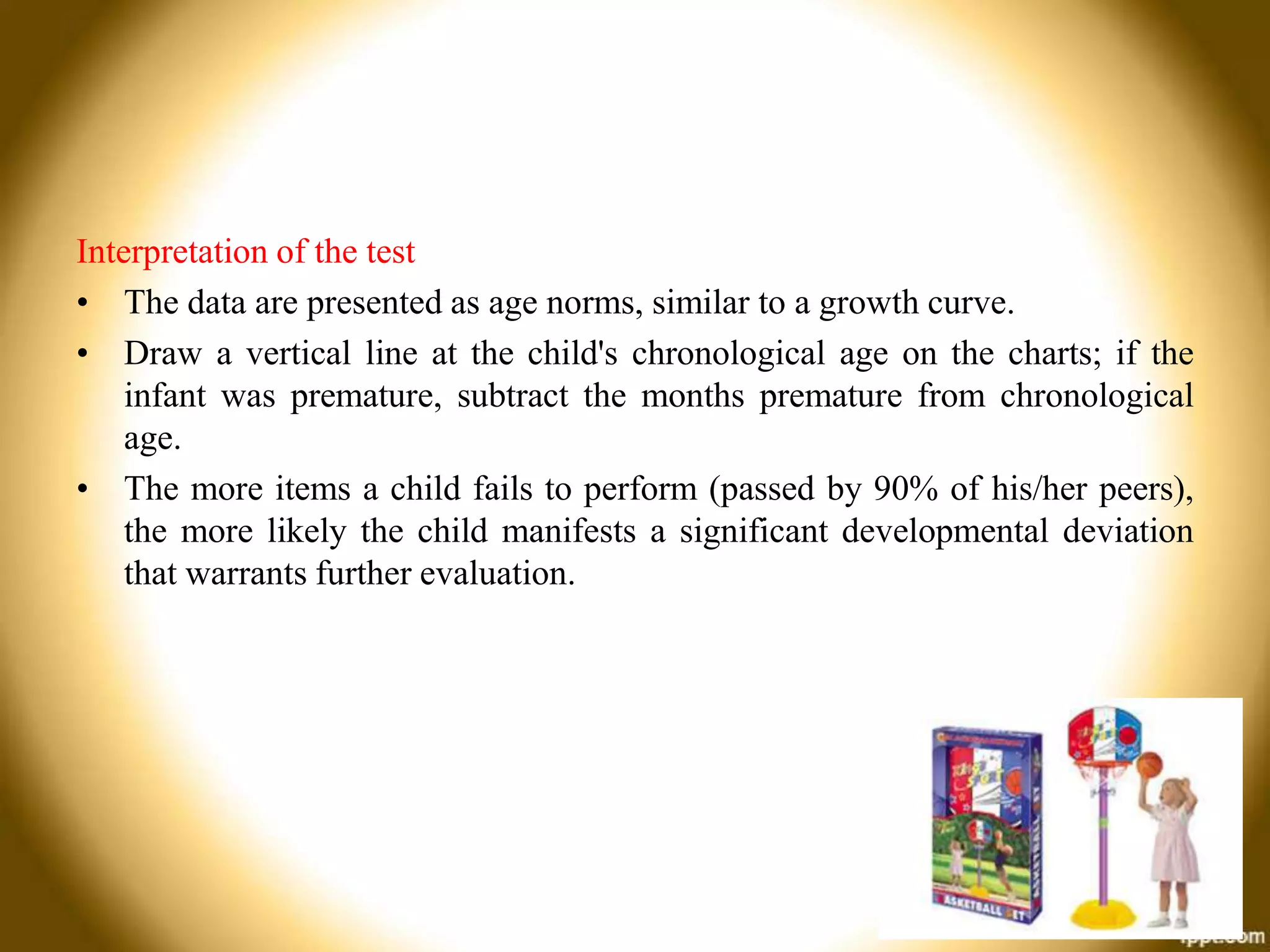 Interpretation of the test
• The data are presented as age norms, similar to a growth curve.
• Draw a vertical line at the child's chronological age on the charts; if the
infant was premature, subtract the months premature from chronological
age.
• The more items a child fails to perform (passed by 90% of his/her peers),
the more likely the child manifests a significant developmental deviation
that warrants further evaluation.

 