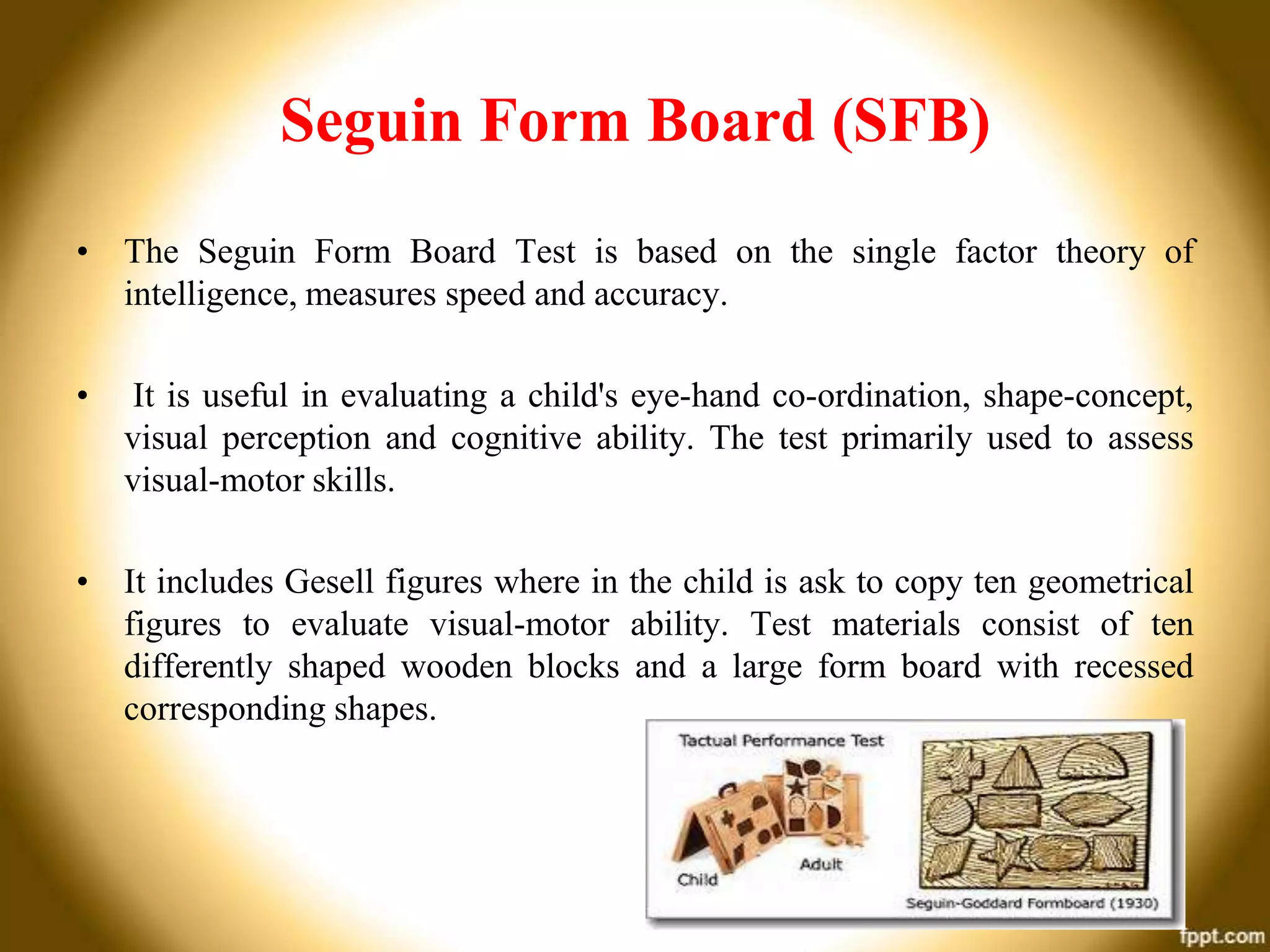 Seguin Form Board (SFB)
• The Seguin Form Board Test is based on the single factor theory of
intelligence, measures speed and accuracy.
•

It is useful in evaluating a child's eye-hand co-ordination, shape-concept,
visual perception and cognitive ability. The test primarily used to assess
visual-motor skills.

• It includes Gesell figures where in the child is ask to copy ten geometrical
figures to evaluate visual-motor ability. Test materials consist of ten
differently shaped wooden blocks and a large form board with recessed
corresponding shapes.

 