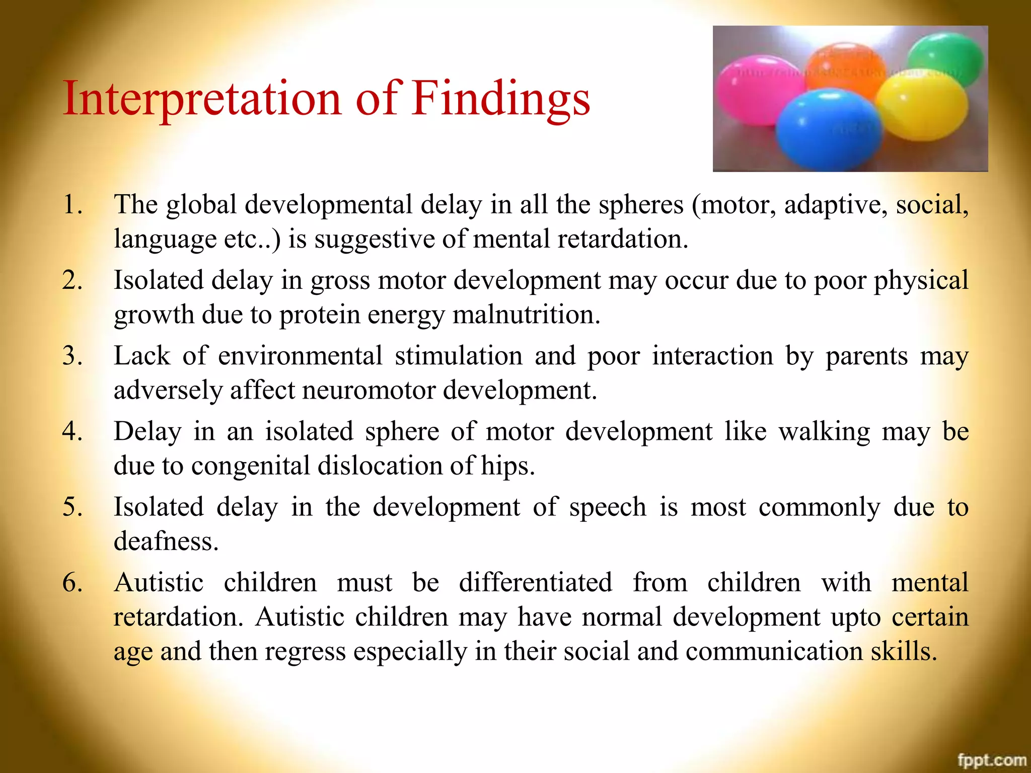 Interpretation of Findings
1.

2.
3.
4.
5.
6.

The global developmental delay in all the spheres (motor, adaptive, social,
language etc..) is suggestive of mental retardation.
Isolated delay in gross motor development may occur due to poor physical
growth due to protein energy malnutrition.
Lack of environmental stimulation and poor interaction by parents may
adversely affect neuromotor development.
Delay in an isolated sphere of motor development like walking may be
due to congenital dislocation of hips.
Isolated delay in the development of speech is most commonly due to
deafness.
Autistic children must be differentiated from children with mental
retardation. Autistic children may have normal development upto certain
age and then regress especially in their social and communication skills.

 