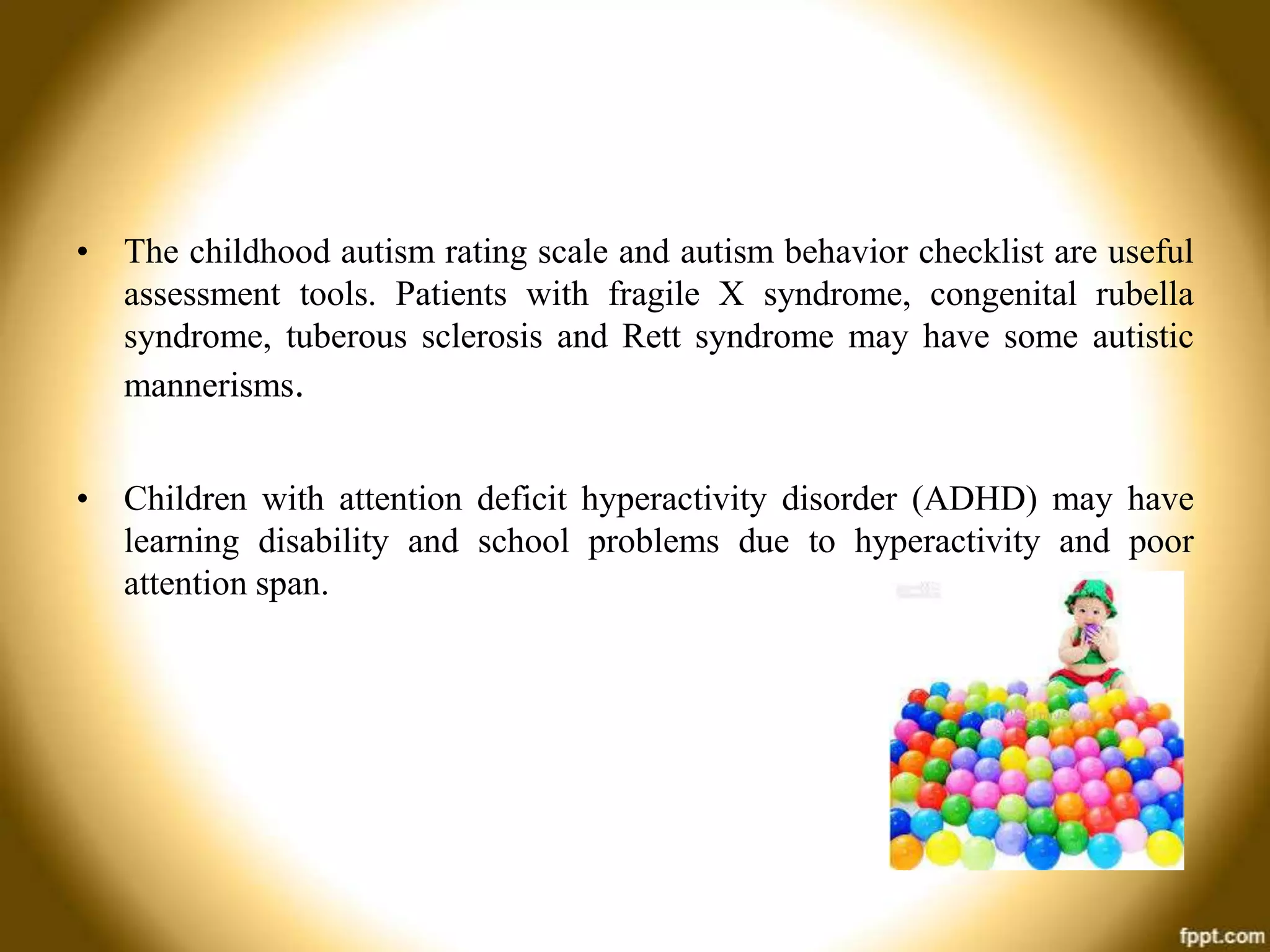 • The childhood autism rating scale and autism behavior checklist are useful
assessment tools. Patients with fragile X syndrome, congenital rubella
syndrome, tuberous sclerosis and Rett syndrome may have some autistic
mannerisms.
• Children with attention deficit hyperactivity disorder (ADHD) may have
learning disability and school problems due to hyperactivity and poor
attention span.

 