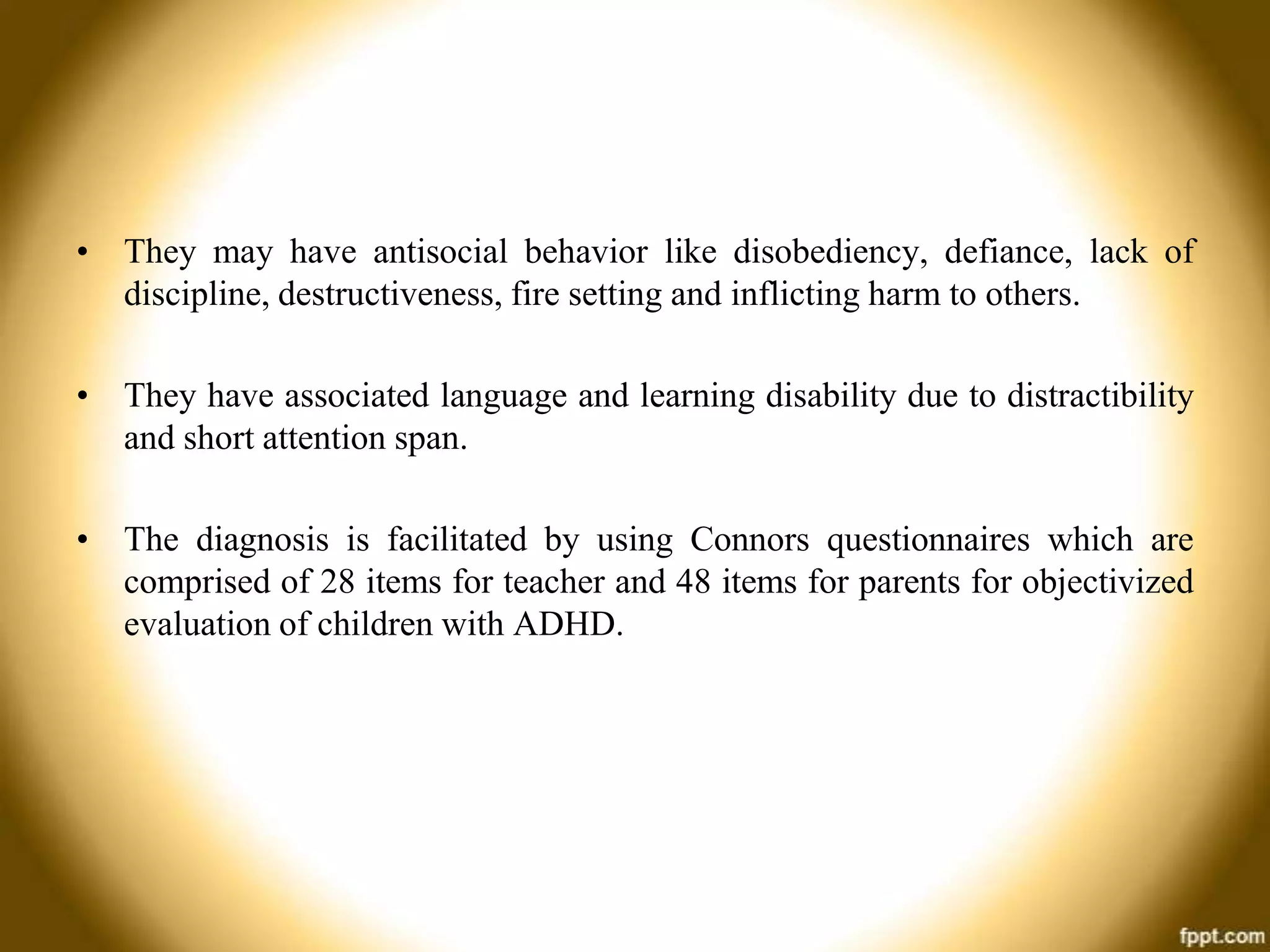• They may have antisocial behavior like disobediency, defiance, lack of
discipline, destructiveness, fire setting and inflicting harm to others.
• They have associated language and learning disability due to distractibility
and short attention span.

• The diagnosis is facilitated by using Connors questionnaires which are
comprised of 28 items for teacher and 48 items for parents for objectivized
evaluation of children with ADHD.

 