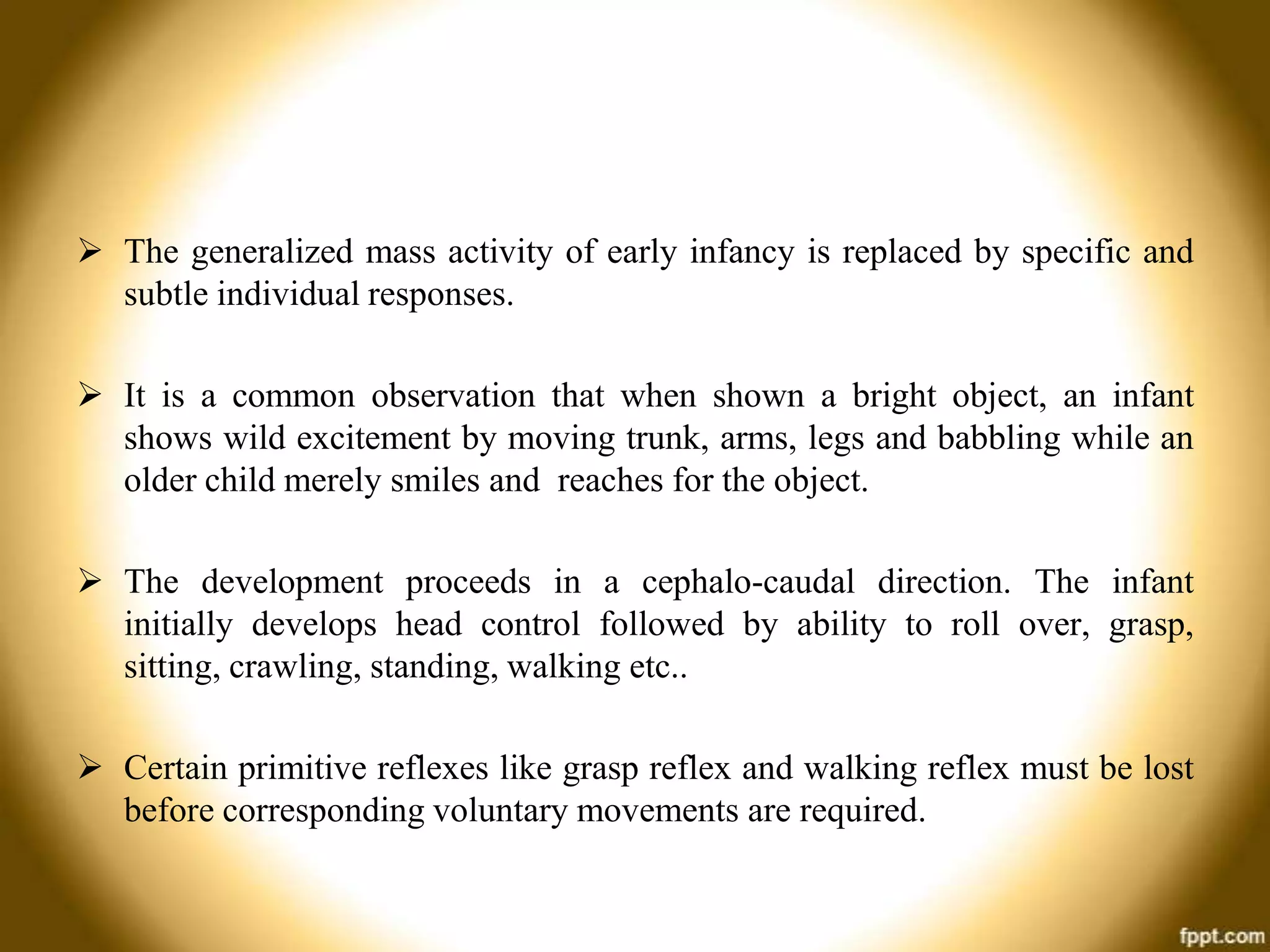 The generalized mass activity of early infancy is replaced by specific and
subtle individual responses.
 It is a common observation that when shown a bright object, an infant
shows wild excitement by moving trunk, arms, legs and babbling while an
older child merely smiles and reaches for the object.
 The development proceeds in a cephalo-caudal direction. The infant
initially develops head control followed by ability to roll over, grasp,
sitting, crawling, standing, walking etc..

 Certain primitive reflexes like grasp reflex and walking reflex must be lost
before corresponding voluntary movements are required.

 