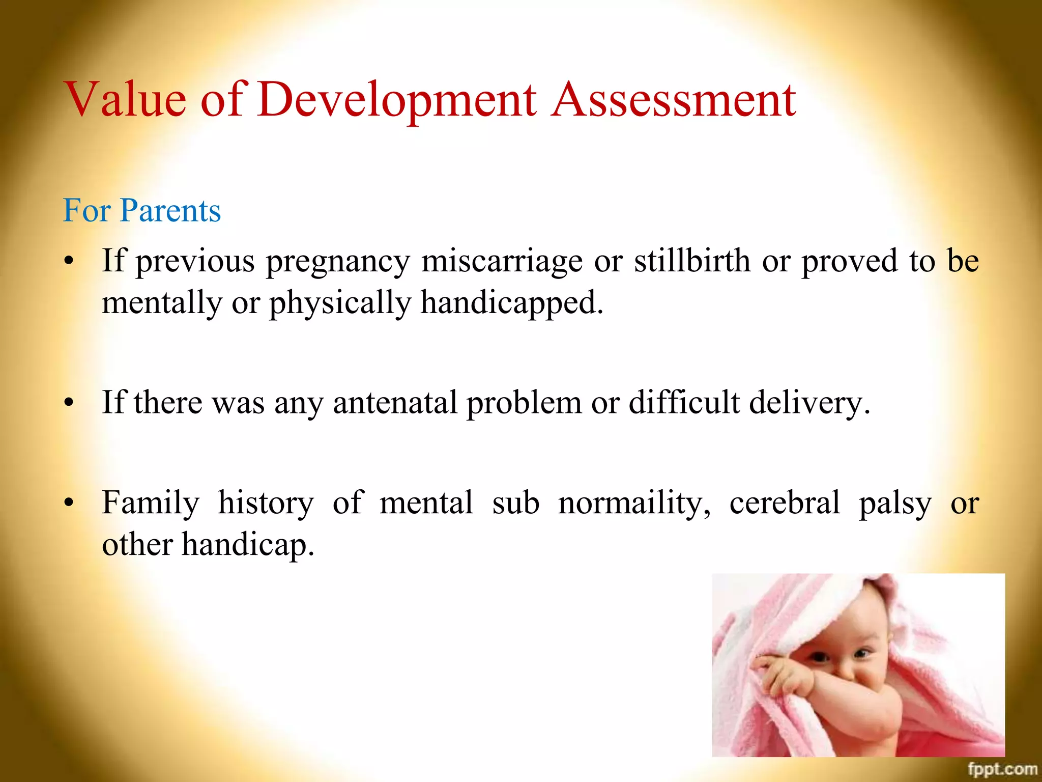 Value of Development Assessment
For Parents
• If previous pregnancy miscarriage or stillbirth or proved to be
mentally or physically handicapped.
• If there was any antenatal problem or difficult delivery.
• Family history of mental sub normaility, cerebral palsy or
other handicap.

 