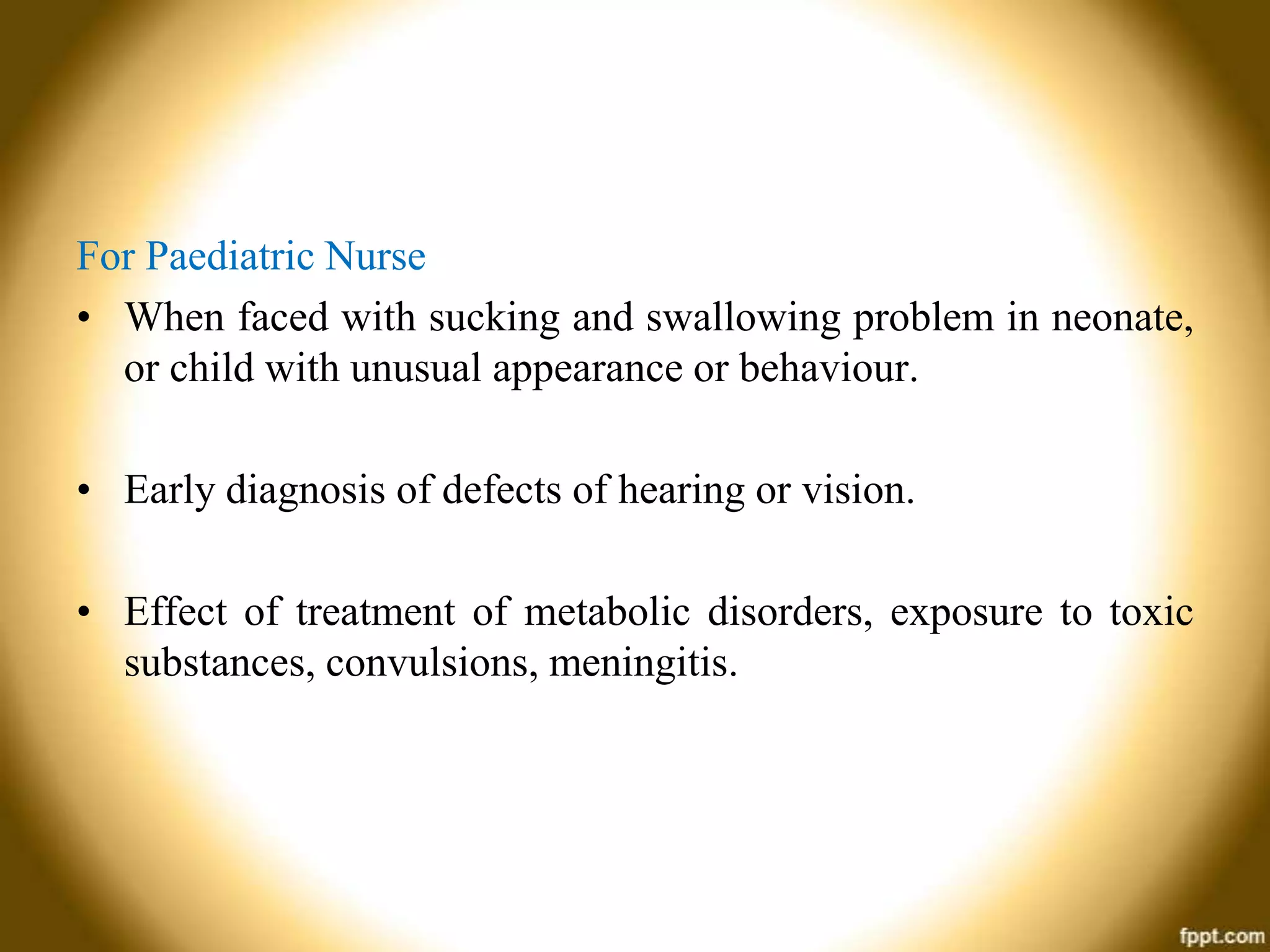 For Paediatric Nurse
• When faced with sucking and swallowing problem in neonate,
or child with unusual appearance or behaviour.
• Early diagnosis of defects of hearing or vision.
• Effect of treatment of metabolic disorders, exposure to toxic
substances, convulsions, meningitis.

 
