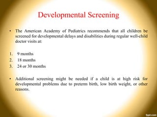 Developmental Screening
• The American Academy of Pediatrics recommends that all children be
screened for developmental delays and disabilities during regular well-child
doctor visits at:
1.
2.
3.

9 months
18 months
24 or 30 months

• Additional screening might be needed if a child is at high risk for
developmental problems due to preterm birth, low birth weight, or other
reasons.

 