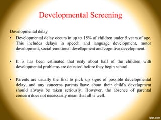 Developmental Screening
Developmental delay
• Developmental delay occurs in up to 15% of children under 5 years of age.
This includes delays in speech and language development, motor
development, social-emotional development and cognitive development.
• It is has been estimated that only about half of the children with
developmental problems are detected before they begin school.
• Parents are usually the first to pick up signs of possible developmental
delay, and any concerns parents have about their child's development
should always be taken seriously. However, the absence of parental
concern does not necessarily mean that all is well.

 