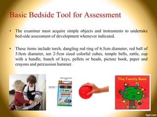 Basic Bedside Tool for Assessment
• The examiner must acquire simple objects and instruments to undertake
bed-side assessment of development whenever indicated.
• These items include torch, dangling red ring of 6.5cm diameter, red ball of
5.0cm diameter, ten 2-5cm sized colorful cubes, temple bells, rattle, cup
with a handle, bunch of keys, pellets or beads, picture book, paper and
crayons and percussion hammer.

 