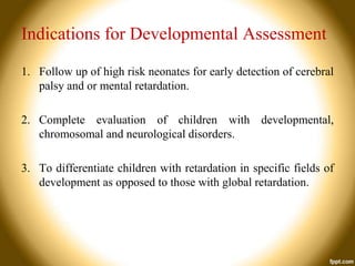 Indications for Developmental Assessment
1. Follow up of high risk neonates for early detection of cerebral
palsy and or mental retardation.
2. Complete evaluation of children with developmental,
chromosomal and neurological disorders.
3. To differentiate children with retardation in specific fields of
development as opposed to those with global retardation.

 