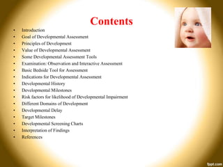 Contents
•
•
•
•
•
•
•
•
•
•
•
•
•
•
•
•
•

Introduction
Goal of Developmental Assessment
Principles of Development
Value of Developmental Assessment
Some Developmental Assessment Tools
Examination: Observation and Interactive Assessment
Basic Bedside Tool for Assessment
Indications for Developmental Assessment
Developmental History
Developmental Milestones
Risk factors for likelihood of Developmental Impairment
Different Domains of Development
Developmental Delay
Target Milestones
Developmental Screening Charts
Interpretation of Findings
References

 