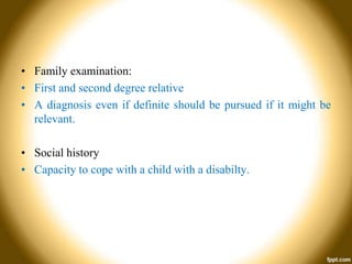 • Family examination:
• First and second degree relative
• A diagnosis even if definite should be pursued if it might be
relevant.

• Social history
• Capacity to cope with a child with a disabilty.

 