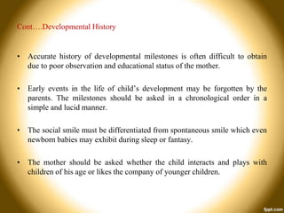 Cont….Developmental History

• Accurate history of developmental milestones is often difficult to obtain
due to poor observation and educational status of the mother.
• Early events in the life of child’s development may be forgotten by the
parents. The milestones should be asked in a chronological order in a
simple and lucid manner.
• The social smile must be differentiated from spontaneous smile which even
newborn babies may exhibit during sleep or fantasy.
• The mother should be asked whether the child interacts and plays with
children of his age or likes the company of younger children.

 