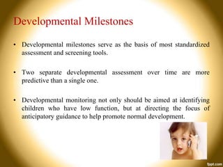 Developmental Milestones
• Developmental milestones serve as the basis of most standardized
assessment and screening tools.
• Two separate developmental assessment over time are more
predictive than a single one.
• Developmental monitoring not only should be aimed at identifying
children who have low function, but at directing the focus of
anticipatory guidance to help promote normal development.

 