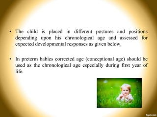 • The child is placed in different postures and positions
depending upon his chronological age and assessed for
expected developmental responses as given below.
• In preterm babies corrected age (conceptional age) should be
used as the chronological age especially during first year of
life.

 