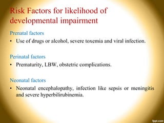Risk Factors for likelihood of
developmental impairment
Prenatal factors
• Use of drugs or alcohol, severe toxemia and viral infection.
Perinatal factors
• Prematurity, LBW, obstetric complications.
Neonatal factors
• Neonatal encephalopathy, infection like sepsis or meningitis
and severe hyperbilirubinemia.

 