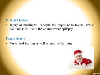 Postnatal factors
• Injury or meningitis, encephalitis, exposure to toxins, severe
continuous failure to thrive and severe epilepsy.
Family history
• Visual and hearing as well as specific learning.

 