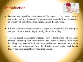 Introduction
• Development specifies maturation of functions. It is related to the
maturation and myelination of the nervous system and indicates acquisition
of a variety of skills for optimal functioning of the individual.
• It is the qualitative and quantitative changes and acquisition of a variety of
competencies for functioning optimally in a social setting.
•

Developmental assessment includes early identification of problems
through screening and surveillance, and more definitive assessment
including both standardized and non-standardized measures, as well as
integration of information from the developmental, social, and family
history and the medical history and examination.

 