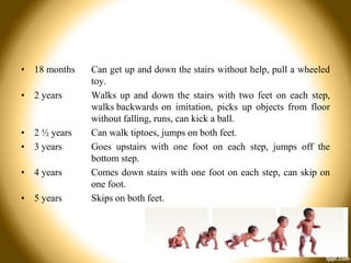 • 18 months

• 2 years

• 2 ½ years
• 3 years
• 4 years
• 5 years

Can get up and down the stairs without help, pull a wheeled
toy.
Walks up and down the stairs with two feet on each step,
walks backwards on imitation, picks up objects from floor
without falling, runs, can kick a ball.
Can walk tiptoes, jumps on both feet.
Goes upstairs with one foot on each step, jumps off the
bottom step.
Comes down stairs with one foot on each step, can skip on
one foot.
Skips on both feet.

 