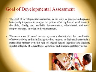 Goal of Developmental Assessment
• The goal of developmental assessment is not only to generate a diagnosis,
but equally important to analyze the pattern of strengths and weaknesses in
the child, family, and available developmental, educational, and social
support systems, in order to direct treatment.
• The maturation of central nervous system is characterized by coordination
of motor activity and as infants grow they respond to their environment in a
purposeful manner with the help of special senses (acoustic and auditory
inputs), integrity of labyrinthine, vestibular and musculoskeletal systems.

 