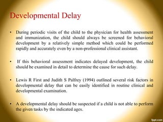 Developmental Delay
• During periodic visits of the child to the physician for health assessment
and immunization, the child should always be screened for behavioral
development by a relatively simple method which could be performed
rapidly and accurately even by a non-professional clinical assistant.
•

If this behavioral assessment indicates delayed development, the child
should be examined in detail to determine the cause for such delay.

• Lewis R First and Judith S Palfrey (1994) outlined several risk factors in
developmental delay that can be easily identified in routine clinical and
developmental examination.
• A developmental delay should be suspected if a child is not able to perform
the given tasks by the indicated ages.

 