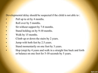 Developmental delay should be suspected if the child is not able to :
•
Pull up to sit by 4 months.
•
Roll over by 5 months.
•
Sit without support by 7-8 months.
•
Stand holding on by 9-10 months.
•
Walk by 15 months.
•
Climb up or down the stairs by 2 years.
•
Jump with both feet by 2.5 years.
•
Stand momentarily on one foot by 3 years.
•
Hop (step) by 4 years and walk in a straight line back and forth
or balance on one foot for 5-10 seconds by 5 years.

 